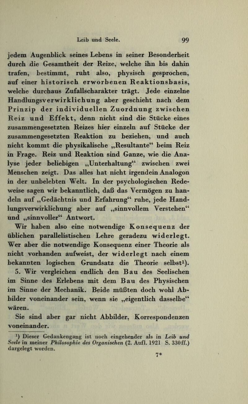 jedem Augenblick seines Lebens in seiner Besonderheit durch die Gesamtheit der Reize, welche ihn bis dahin trafen, bestimmt, ruht also, physisch gesprochen, auf einer historisch erworbenen Reaktionsbasis, welche durchaus Zufallscharakter trägt. Jede einzelne Handlungsverwirklichung aber geschieht nach dem Prinzip der individuellen Zuordnung zwischen Reiz und Effekt, denn nicht sind die Stücke eines zusammengesetzten Reizes hier einzeln auf Stücke der zusammengesetzten Reaktion zu beziehen, und auch nicht kommt die physikalische „Resultante66 beim Reiz in Frage. Reiz und Reaktion sind Ganze, wie die Ana¬ lyse jeder beliebigen „Unterhaltung66 zwischen zwei Menschen zeigt. Das alles hat nicht irgendein Analogon in der unbelebten Welt. In der psychologischen Rede¬ weise sagen wir bekanntlich, daß das Vermögen zu han¬ deln auf „Gedächtnis und Erfahrung66 ruhe, jede Hand¬ lungsverwirklichung aber auf „sinnvollem Verstehen66 und „sinnvoller66 Antwort. Wir haben also eine notwendige Konsequenz der üblichen parallelistischen Lehre geradezu widerlegt. Wer aber die notwendige Konsequenz einer Theorie als nicht vorhanden aufweist, der widerlegt nach einem bekannten logischen Grundsatz die Theorie selbst1). 5. Wir vergleichen endlich den Bau des Seelischen im Sinne des Erlebens mit dem Bau des Physischen im Sinne der Mechanik. Beide müßten doch wohl Ab¬ bilder voneinander sein, wenn sie „eigentlich dasselbe66 wären. Sie sind aber gar nicht Abbilder, Korrespondenzen voneinander. *) Dieser Gedankengang ist noch eingehender als in Leib und Seele in meiner Philosophie des Organischen (2. Aufl. 1921 S. 330ff.) dargelegt worden. 7*