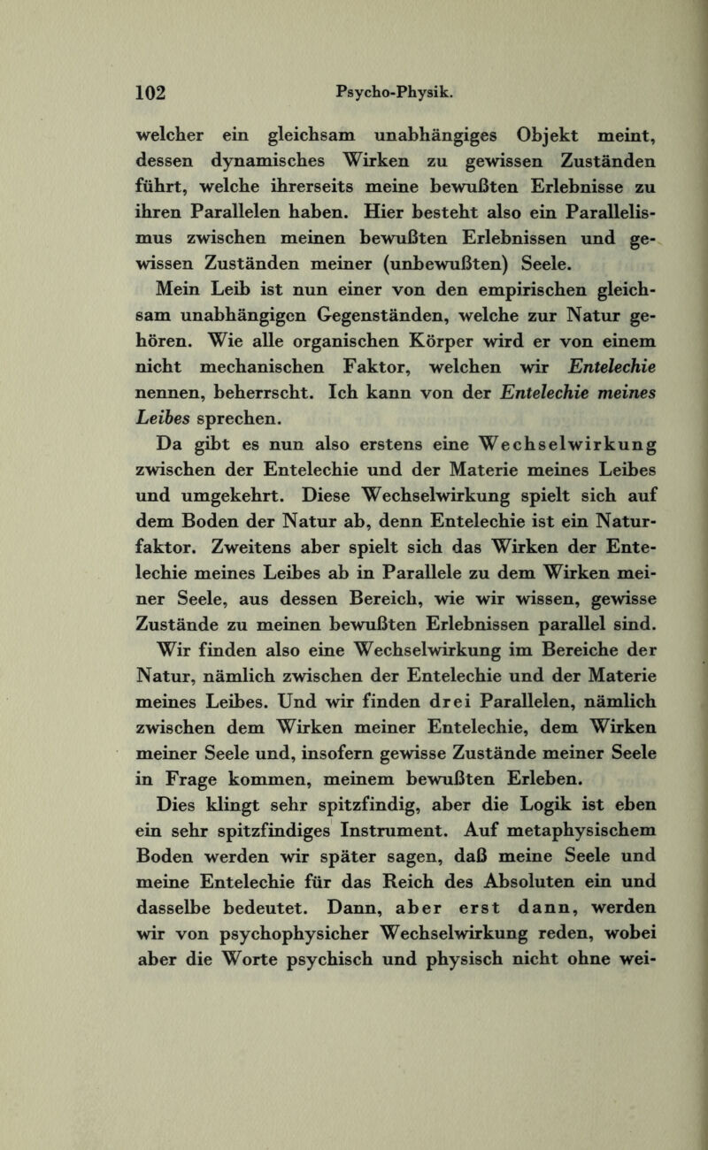 welcher ein gleichsam unabhängiges Objekt meint, dessen dynamisches Wirken zu gewissen Zuständen führt, welche ihrerseits meine bewußten Erlebnisse zu ihren Parallelen haben. Hier besteht also ein Parallelis¬ mus zwischen meinen bewußten Erlebnissen und ge¬ wissen Zuständen meiner (unbewußten) Seele. Mein Leib ist nun einer von den empirischen gleich¬ sam unabhängigen Gegenständen, welche zur Natur ge¬ hören. Wie alle organischen Körper wird er von einem nicht mechanischen Faktor, welchen wir Entelechie nennen, beherrscht. Ich kann von der Entelechie meines Leibes sprechen. Da gibt es nun also erstens eine Wechselwirkung zwischen der Entelechie und der Materie meines Leibes und umgekehrt. Diese Wechselwirkung spielt sich auf dem Boden der Natur ab, denn Entelechie ist ein Natur¬ faktor. Zweitens aber spielt sich das Wirken der Ente¬ lechie meines Leibes ab in Parallele zu dem Wirken mei¬ ner Seele, aus dessen Bereich, wie wir wissen, gewisse Zustände zu meinen bewußten Erlebnissen parallel sind. Wir finden also eine Wechselwirkung im Bereiche der Natur, nämlich zwischen der Entelechie und der Materie meines Leibes. Und wir finden drei Parallelen, nämlich zwischen dem Wirken meiner Entelechie, dem Wirken meiner Seele und, insofern gewisse Zustände meiner Seele in Frage kommen, meinem bewußten Erleben. Dies klingt sehr spitzfindig, aber die Logik ist eben ein sehr spitzfindiges Instrument. Auf metaphysischem Boden werden wir später sagen, daß meine Seele und meine Entelechie für das Reich des Absoluten ein und dasselbe bedeutet. Dann, aber erst dann, werden wir von psychophysicher Wechselwirkung reden, wobei aber die Worte psychisch und physisch nicht ohne wei-