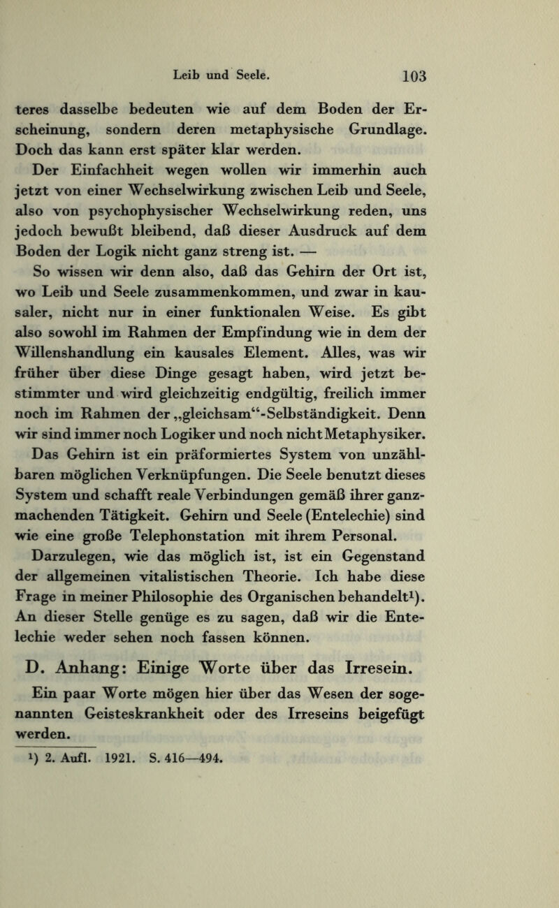 teres dasselbe bedeuten wie auf dem Boden der Er¬ scheinung, sondern deren metaphysische Grundlage. Doch das kann erst später klar werden. Der Einfachheit wegen wollen wir immerhin auch jetzt von einer Wechselwirkung zwischen Leib und Seele, also von psychophysischer Wechselwirkung reden, uns jedoch bewußt bleibend, daß dieser Ausdruck auf dem Boden der Logik nicht ganz streng ist. — So wissen wir denn also, daß das Gehirn der Ort ist, wo Leib und Seele Zusammenkommen, und zwar in kau¬ saler, nicht nur in einer funktionalen Weise. Es gibt also sowohl im Rahmen der Empfindung wie in dem der Willenshandlung ein kausales Element. Alles, was wir früher über diese Dinge gesagt haben, wird jetzt be¬ stimmter und wird gleichzeitig endgültig, freilich immer noch im Rahmen der „gleichsam44-Selbständigkeit. Denn wir sind immer noch Logiker und noch nicht Metaphysiker. Das Gehirn ist ein präformiertes System von unzähl¬ baren möglichen Verknüpfungen. Die Seele benutzt dieses System und schafft reale Verbindungen gemäß ihrer ganz¬ machenden Tätigkeit. Gehirn und Seele (Entelechie) sind wie eine große Telephonstation mit ihrem Personal. Darzulegen, wie das möglich ist, ist ein Gegenstand der allgemeinen vitalistischen Theorie. Ich habe diese Frage in meiner Philosophie des Organischen behandelt1). An dieser Stelle genüge es zu sagen, daß wir die Ente¬ lechie weder sehen noch fassen können. D. Anhang: Einige Worte über das Irresein. Ein paar Worte mögen hier über das Wesen der soge¬ nannten Geisteskrankheit oder des Irreseins beigefügt werden. i) 2. Aufl. 1921. S. 416—494.