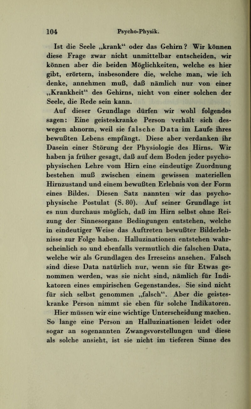 Ist die Seele „krank“ oder das Gehirn ? Wir können diese Frage zwar nicht unmittelbar entscheiden, wir können aber die beiden Möglichkeiten, welche es hier gibt, erörtern, insbesondere die, welche man, wie ich denke, annehmen muß, daß nämlich nur von einer „Krankheit“ des Gehirns, nicht von einer solchen der Seele, die Rede sein kann. Auf dieser Grundlage dürfen wir wohl folgendes sagen: Eine geisteskranke Person verhält sich des¬ wegen abnorm, weil sie falsche Data im Laufe ihres bewußten Lebens empfängt. Diese aber verdanken ihr Dasein einer Störung der Physiologie des Hirns. Wir haben ja früher gesagt, daß auf dem Boden jeder psycho¬ physischen Lehre vom Hirn eine eindeutige Zuordnung bestehen muß zwischen einem gewissen materiellen Hirnzustand und einem bewußten Erlebnis von der Form eines Bildes. Diesen Satz nannten wir das psycho¬ physische Postulat (S. 80). Auf seiner Grundlage ist es nun durchaus möglich, daß im Hirn selbst ohne Rei¬ zung der Sinnesorgane Bedingungen entstehen, welche in eindeutiger Weise das Auftreten bewußter Bilderleb¬ nisse zur Folge haben. Halluzinationen entstehen wahr¬ scheinlich so und ebenfalls vermutlich die falschen Data, welche wir als Grundlagen des Irreseins ansehen. Falsch sind diese Data natürlich nur, wenn sie für Etwas ge¬ nommen werden, was sie nicht sind, nämlich für Indi¬ katoren eines empirischen Gegenstandes. Sie sind nicht für sich selbst genommen „falsch“. Aber die geistes¬ kranke Person nimmt sie eben für solche Indikatoren. Hier müssen wir eine wichtige Unterscheidung machen. So lange eine Person an Halluzinationen leidet oder sogar an sogenannten Zwangsvorstellungen und diese als solche ansieht, ist sie nicht im tieferen Sinne des