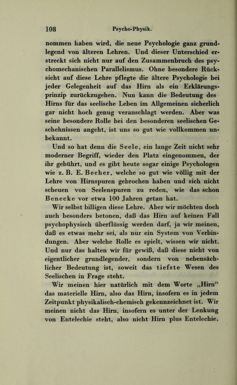 nommen haben wird, die neue Psychologie ganz grund¬ legend von älteren Lehren. Und dieser Unterschied er¬ streckt sich nicht nur auf den Zusammenbruch des psy- chomechanischen Parallelismus. Ohne besondere Rück¬ sicht auf diese Lehre pflegte die ältere Psychologie bei jeder Gelegenheit auf das Hirn als ein Erklärungs¬ prinzip zurückzugehen. Nun kann die Bedeutung des Hirns für das seelische Leben im Allgemeinen sicherlich gar nicht hoch genug veranschlagt werden. Aber was seine besondere Rolle bei den besonderen seelischen Ge¬ schehnissen angeht, ist uns so gut wie vollkommen un¬ bekannt. Und so hat denn die Seele, ein lange Zeit nicht sehr moderner Begriff, wieder den Platz eingenommen, der ihr gebührt, und es gibt heute sogar einige Psychologen wie z. B. E. Becher, welche so gut wie völlig mit der Lehre von Hirnspuren gebrochen haben und sich nicht scheuen von Seelenspuren zu reden, wie das schon Benecke vor etwa 100 Jahren getan hat. Wir selbst billigen diese Lehre. Aber wir möchten doch auch besonders betonen, daß das Hirn auf keinen Fall psychophysisch überflüssig werden darf, ja wir meinen, daß es etwas mehr sei, als nur ein System von Verbin¬ dungen. Aber welche Rolle es spielt, wissen wir nicht. Und nur das halten wir für gewiß, daß diese nicht von eigentlicher grundlegender, sondern von nebensäch¬ licher Bedeutung ist, soweit das tiefste Wesen des Seelischen in Frage steht. Wir meinen hier natürlich mit dem Worte „Hirn44 das materielle Hirn, also das Hirn, insofern es in jedem Zeitpunkt physikalisch-chemisch gekennzeichnet ist. Wir meinen nicht das Hirn, insofern es unter der Lenkung von Entelechie steht, also nicht Hirn plus Entelechie.