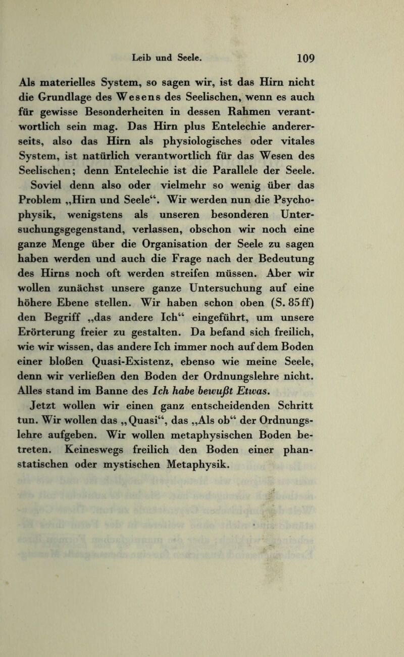 Als materielles System, so sagen wir, ist das Hirn nicht die Grundlage des Wesens des Seelischen, wenn es auch für gewisse Besonderheiten in dessen Rahmen verant¬ wortlich sein mag. Das Hirn plus Entelechie anderer¬ seits, also das Hirn als physiologisches oder vitales System, ist natürlich verantwortlich für das Wesen des Seelischen; denn Entelechie ist die Parallele der Seele. Soviel denn also oder vielmehr so wenig über das Problem „Hirn und Seele44. Wir werden nun die Psycho- physik, wenigstens als unseren besonderen Unter¬ suchungsgegenstand, verlassen, obschon wir noch eine ganze Menge über die Organisation der Seele zu sagen haben werden und auch die Frage nach der Bedeutung des Hirns noch oft werden streifen müssen. Aber wir wollen zunächst unsere ganze Untersuchung auf eine höhere Ebene stellen. Wir haben schon oben (S. 85ff) den Begriff „das andere Ich44 eingeführt, um unsere Erörterung freier zu gestalten. Da befand sich freilich, wie wir wissen, das andere Ich immer noch auf dem Boden einer bloßen Quasi-Existenz, ebenso wie meine Seele, denn wir verließen den Boden der Ordnungslehre nicht. Alles stand im Banne des Ich habe bewußt Etwas. Jetzt wollen wir einen ganz entscheidenden Schritt tun. Wir wollen das „Quasi44, das „Als ob44 der Ordnungs¬ lehre aufgeben. Wir wollen metaphysischen Boden be¬ treten. Keineswegs freilich den Boden einer phan- statischen oder mystischen Metaphysik.