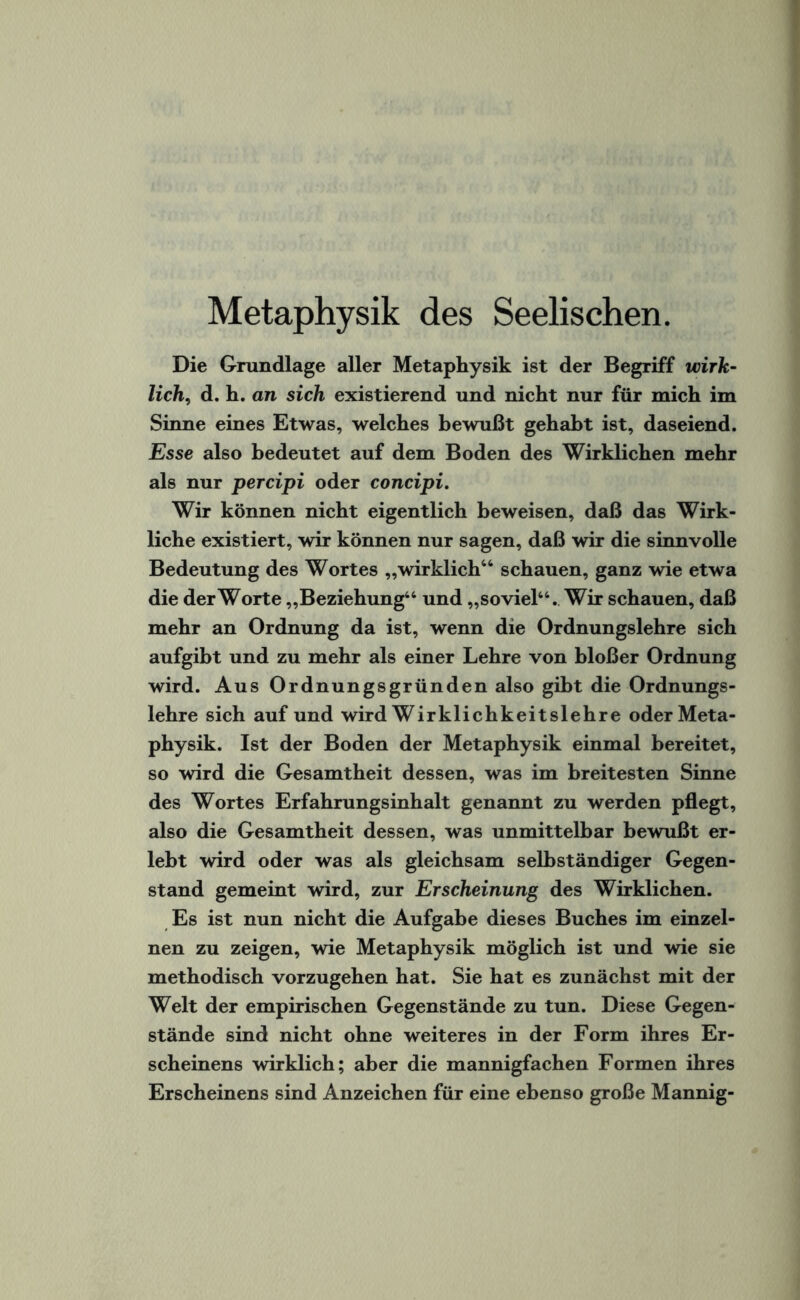 Metaphysik des Seelischen. Die Grundlage aller Metaphysik ist der Begriff wirk¬ lich, d. h. an sich existierend und nicht nur für mich im Sinne eines Etwas, welches bewußt gehabt ist, daseiend. Esse also bedeutet auf dem Boden des Wirklichen mehr als nur percipi oder concipi. Wir können nicht eigentlich beweisen, daß das Wirk¬ liche existiert, wir können nur sagen, daß wir die sinnvolle Bedeutung des Wortes „wirklich46 schauen, ganz wie etwa die derWorte „Beziehung44 und „soviel44. Wir schauen, daß mehr an Ordnung da ist, wenn die Ordnungslehre sich aufgibt und zu mehr als einer Lehre von bloßer Ordnung wird. Aus Ordnungsgründen also gibt die Ordnungs¬ lehre sich auf und wird Wirklichkeitslehre oder Meta¬ physik. Ist der Boden der Metaphysik einmal bereitet, so wird die Gesamtheit dessen, was im breitesten Sinne des Wortes Erfahrungsinhalt genannt zu werden pflegt, also die Gesamtheit dessen, was unmittelbar bewußt er¬ lebt wird oder was als gleichsam selbständiger Gegen¬ stand gemeint wird, zur Erscheinung des Wirklichen. Es ist nun nicht die Aufgabe dieses Buches im einzel¬ nen zu zeigen, wie Metaphysik möglich ist und wie sie methodisch vorzugehen hat. Sie hat es zunächst mit der Welt der empirischen Gegenstände zu tun. Diese Gegen¬ stände sind nicht ohne weiteres in der Form ihres Er¬ scheinens wirklich; aber die mannigfachen Formen ihres Erscheinens sind Anzeichen für eine ebenso große Mannig-