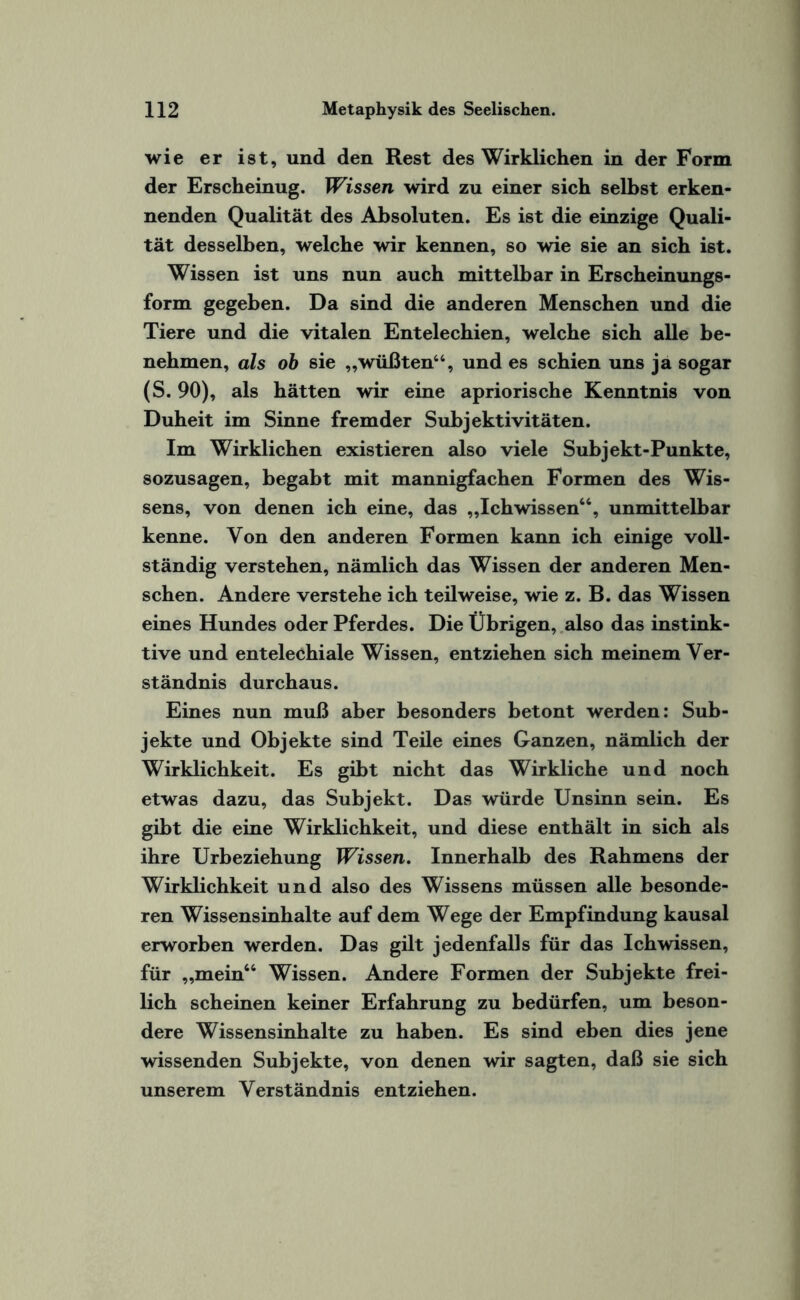 wie er ist, und den Rest des Wirklichen in der Form der Erscheinug. Wissen wird zu einer sich selbst erken¬ nenden Qualität des Absoluten. Es ist die einzige Quali¬ tät desselben, welche wir kennen, so wie sie an sich ist. Wissen ist uns nun auch mittelbar in Erscheinungs¬ form gegeben. Da sind die anderen Menschen und die Tiere und die vitalen Entelechien, welche sich alle be¬ nehmen, als ob sie „wüßten44, und es schien uns ja sogar (S. 90), als hätten wir eine apriorische Kenntnis von Duheit im Sinne fremder Subjektivitäten. Im Wirklichen existieren also viele Subjekt-Punkte, sozusagen, begabt mit mannigfachen Formen des Wis¬ sens, von denen ich eine, das „Ichwissen66, unmittelbar kenne. Von den anderen Formen kann ich einige voll¬ ständig verstehen, nämlich das Wissen der anderen Men¬ schen. Andere verstehe ich teilweise, wie z. B. das Wissen eines Hundes oder Pferdes. Die Übrigen, also das instink¬ tive und entelechiale Wissen, entziehen sich meinem Ver¬ ständnis durchaus. Eines nun muß aber besonders betont werden: Sub¬ jekte und Objekte sind Teile eines Ganzen, nämlich der Wirklichkeit. Es gibt nicht das Wirkliche und noch etwas dazu, das Subjekt. Das würde Unsinn sein. Es gibt die eine Wirklichkeit, und diese enthält in sich als ihre Urbeziehung Wissen. Innerhalb des Rahmens der Wirklichkeit und also des Wissens müssen alle besonde¬ ren Wissensinhalte auf dem Wege der Empfindung kausal erworben werden. Das gilt jedenfalls für das Ichwissen, für „mein64 Wissen. Andere Formen der Subjekte frei¬ lich scheinen keiner Erfahrung zu bedürfen, um beson¬ dere Wissensinhalte zu haben. Es sind eben dies jene wissenden Subjekte, von denen wir sagten, daß sie sich unserem Verständnis entziehen.