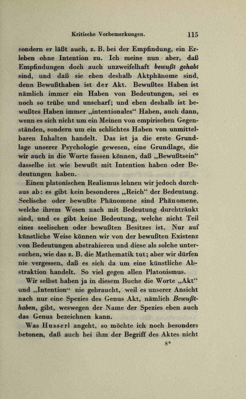 sondern er läßt auch, z. B. bei der Empfindung, ein Er¬ leben ohne Intention zu. Ich meine nun aber, daß Empfindungen doch auch unzweifelhaft bewußt gehabt sind, und daß sie eben deshalb Aktphänome sind, denn Bewußthaben ist der Akt. Bewußtes Haben ist nämlich immer ein Haben von Bedeutungen, sei es noch so trübe und unscharf; und eben deshalb ist be¬ wußtes Haben immer „intentionales44 Haben, auch dann, wenn es sich nicht um ein Meinen von empirischen Gegen¬ ständen, sondern um ein schlichtes Haben von unmittel¬ baren Inhalten handelt. Das ist ja die erste Grund¬ lage unserer Psychologie gewesen, eine Grundlage, die wir auch in die Worte fassen können, daß „Bewußtsein44 dasselbe ist wie bewußt mit Intention haben oder Be¬ deutungen haben. Einen platonischen Realismus lehnen wir jedoch durch¬ aus ab: es gibt kein besonderes „Reich44 der Bedeutung. Seelische oder bewußte Phänomene sind Phänomene, welche ihrem Wesen nach mit Bedeutung durchtränkt sind, und es gibt keine Bedeutung, welche nicht Teil eines seelischen oder bewußten Besitzes ist. Nur auf künstliche Weise können wir von der bewußten Existenz von Bedeutungen abstrahieren und diese als solche unter¬ suchen, wie das z. B. die Mathematik tut; aber wir dürfen nie vergessen, daß es sich da um eine künstliche Ab¬ straktion handelt. So viel gegen allen Platonismus. Wir selbst haben ja in diesem Buche die Worte „Akt44 und „Intention44 nie gebraucht, weil es unserer Ansicht nach nur eine Spezies des Genus Akt, nämlich Bewußt¬ habeni, gibt, weswegen der Name der Spezies eben auch das Genus bezeichnen kann. Was Husserl angeht, so möchte ich noch besonders betonen, daß auch bei ihm der Begriff des Aktes nicht 8*