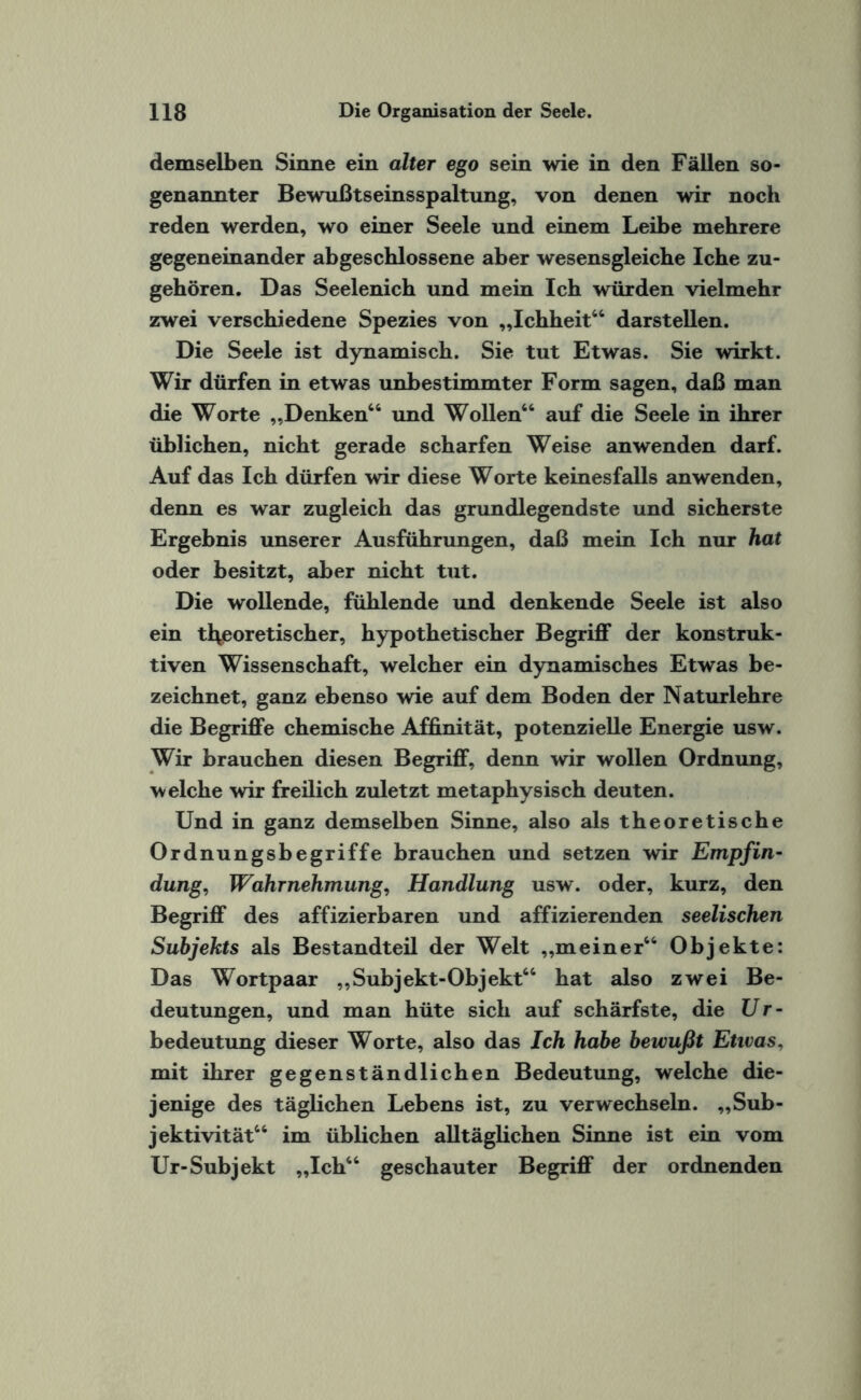 demselben Sinne ein alter ego sein wie in den Fällen so¬ genannter Bewußtseinsspaltung, von denen wir noch reden werden, wo einer Seele und einem Leibe mehrere gegeneinander abgeschlossene aber wesensgleiche Iche zu¬ gehören. Das Seelenich und mein Ich würden vielmehr zwei verschiedene Spezies von „Ichheit64 darstellen. Die Seele ist dynamisch. Sie tut Etwas. Sie wirkt. Wir dürfen in etwas unbestimmter Form sagen, daß man die Worte „Denken66 und Wollen66 auf die Seele in ihrer üblichen, nicht gerade scharfen Weise an wenden darf. Auf das Ich dürfen wir diese Worte keinesfalls an wenden, denn es war zugleich das grundlegendste und sicherste Ergebnis unserer Ausführungen, daß mein Ich nur hat oder besitzt, aber nicht tut. Die wollende, fühlende und denkende Seele ist also ein theoretischer, hypothetischer Begriff der konstruk¬ tiven Wissenschaft, welcher ein dynamisches Etwas be¬ zeichnet, ganz ebenso wie auf dem Boden der Naturlehre die Begriffe chemische Affinität, potenzielle Energie usw. Wir brauchen diesen Begriff, denn wir wollen Ordnung, welche wir freilich zuletzt metaphysisch deuten. Und in ganz demselben Sinne, also als theoretische Ordnungsbegriffe brauchen und setzen wir Empfin¬ dung, Wahrnehmung, Handlung usw. oder, kurz, den Begriff des affizierbaren und affizierenden seelischen Subjekts als Bestandteil der Welt „meiner66 Objekte: Das Wortpaar „Subjekt-Objekt66 hat also zwei Be¬ deutungen, und man hüte sich auf schärfste, die Ur¬ bedeutung dieser Worte, also das Ich habe bewußt Etivas, mit ihrer gegenständlichen Bedeutung, welche die¬ jenige des täglichen Lebens ist, zu verwechseln. „Sub¬ jektivität66 im üblichen alltäglichen Sinne ist ein vom Ur-Subjekt „Ich66 geschauter Begriff der ordnenden