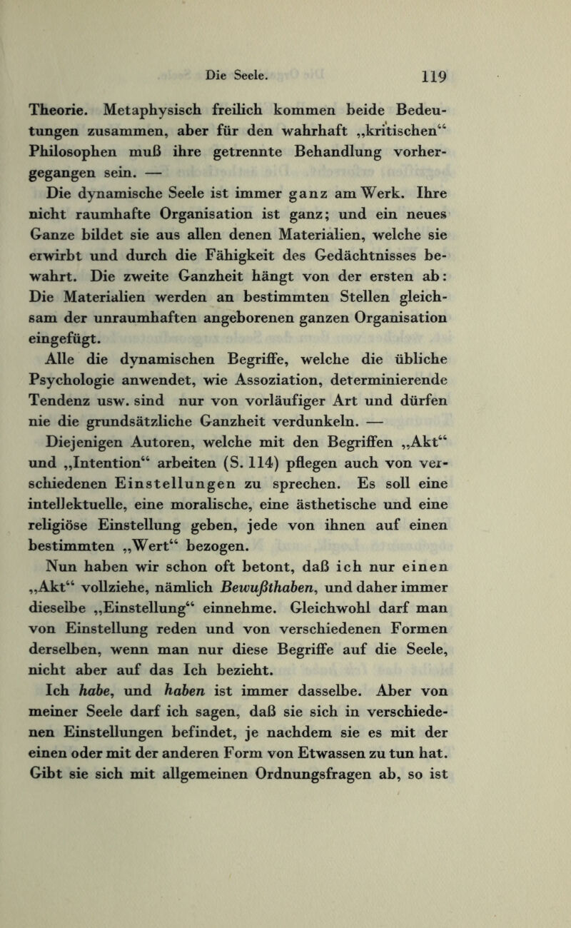 Theorie. Metaphysisch freilich kommen beide Bedeu¬ tungen zusammen, aber für den wahrhaft „kritischen44 Philosophen muß ihre getrennte Behandlung vorher¬ gegangen sein. — Die dynamische Seele ist immer ganz am Werk. Ihre nicht raumhafte Organisation ist ganz; und ein neues Ganze bildet sie aus allen denen Materialien, welche sie erwirbt und durch die Fähigkeit des Gedächtnisses be¬ wahrt. Die zweite Ganzheit hängt von der ersten ab: Die Materialien werden an bestimmten Stellen gleich¬ sam der unraumhaften angeborenen ganzen Organisation eingefügt. Alle die dynamischen Begriffe, welche die übliche Psychologie anwendet, wie Assoziation, determinierende Tendenz usw. sind nur von vorläufiger Art und dürfen nie die grundsätzliche Ganzheit verdunkeln. — Diejenigen Autoren, welche mit den Begriffen „Akt44 und „Intention44 arbeiten (S. 114) pflegen auch von ver¬ schiedenen Einstellungen zu sprechen. Es soll eine intellektuelle, eine moralische, eine ästhetische und eine religiöse Einstellung geben, jede von ihnen auf einen bestimmten „Wert44 bezogen. Nun haben wir schon oft betont, daß ich nur einen „Akt44 vollziehe, nämlich Bewußthaben, und daher immer dieselbe „Einstellung44 einnehme. Gleichwohl darf man von Einstellung reden und von verschiedenen Formen derselben, wenn man nur diese Begriffe auf die Seele, nicht aber auf das Ich bezieht. Ich habe, und haben ist immer dasselbe. Aber von meiner Seele darf ich sagen, daß sie sich in verschiede¬ nen Einstellungen befindet, je nachdem sie es mit der einen oder mit der anderen Form von Etwassen zu tun hat. Gibt sie sich mit allgemeinen Ordnungsfragen ab, so ist