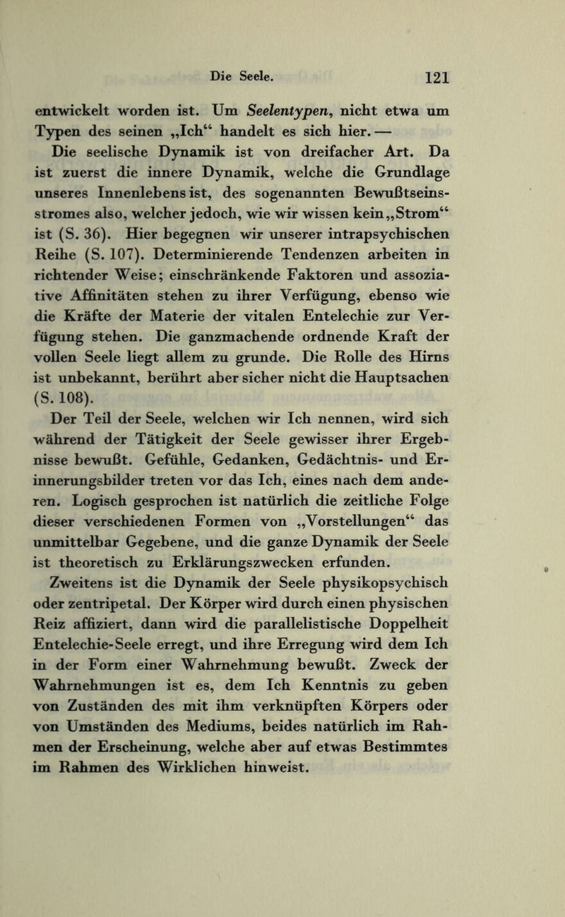 entwickelt worden ist. Um Seelentypen, nicht etwa um Typen des seinen „Ich44 handelt es sich hier. — Die seelische Dynamik ist von dreifacher Art. Da ist zuerst die innere Dynamik, welche die Grundlage unseres Innenlebens ist, des sogenannten Bewußtseins¬ stromes also, welcher jedoch, wie wir wissen kein „Strom44 ist (S. 36). Hier begegnen wir unserer intrapsychischen Reihe (S. 107). Determinierende Tendenzen arbeiten in richtender Weise; einschränkende Faktoren und assozia¬ tive Affinitäten stehen zu ihrer Verfügung, ebenso wie die Kräfte der Materie der vitalen Entelechie zur Ver¬ fügung stehen. Die ganzmachende ordnende Kraft der vollen Seele liegt allem zu gründe. Die Rolle des Hirns ist unbekannt, berührt aber sicher nicht die Hauptsachen (S. 108). Der Teil der Seele, welchen wir Ich nennen, wird sich während der Tätigkeit der Seele gewisser ihrer Ergeb¬ nisse bewußt. Gefühle, Gedanken, Gedächtnis- und Er¬ innerungsbilder treten vor das Ich, eines nach dem ande¬ ren. Logisch gesprochen ist natürlich die zeitliche Folge dieser verschiedenen Formen von „Vorstellungen44 das unmittelbar Gegebene, und die ganze Dynamik der Seele ist theoretisch zu Erklärungszwecken erfunden. Zweitens ist die Dynamik der Seele physikopsychisch oder zentripetal. Der Körper wird durch einen physischen Reiz affiziert, dann wird die parallelistische Doppelheit Entelechie-Seele erregt, und ihre Erregung wird dem Ich in der Form einer Wahrnehmung bewußt. Zweck der Wahrnehmungen ist es, dem Ich Kenntnis zu geben von Zuständen des mit ihm verknüpften Körpers oder von Umständen des Mediums, beides natürlich im Rah¬ men der Erscheinung, welche aber auf etwas Bestimmtes im Rahmen des Wirklichen hin weist.