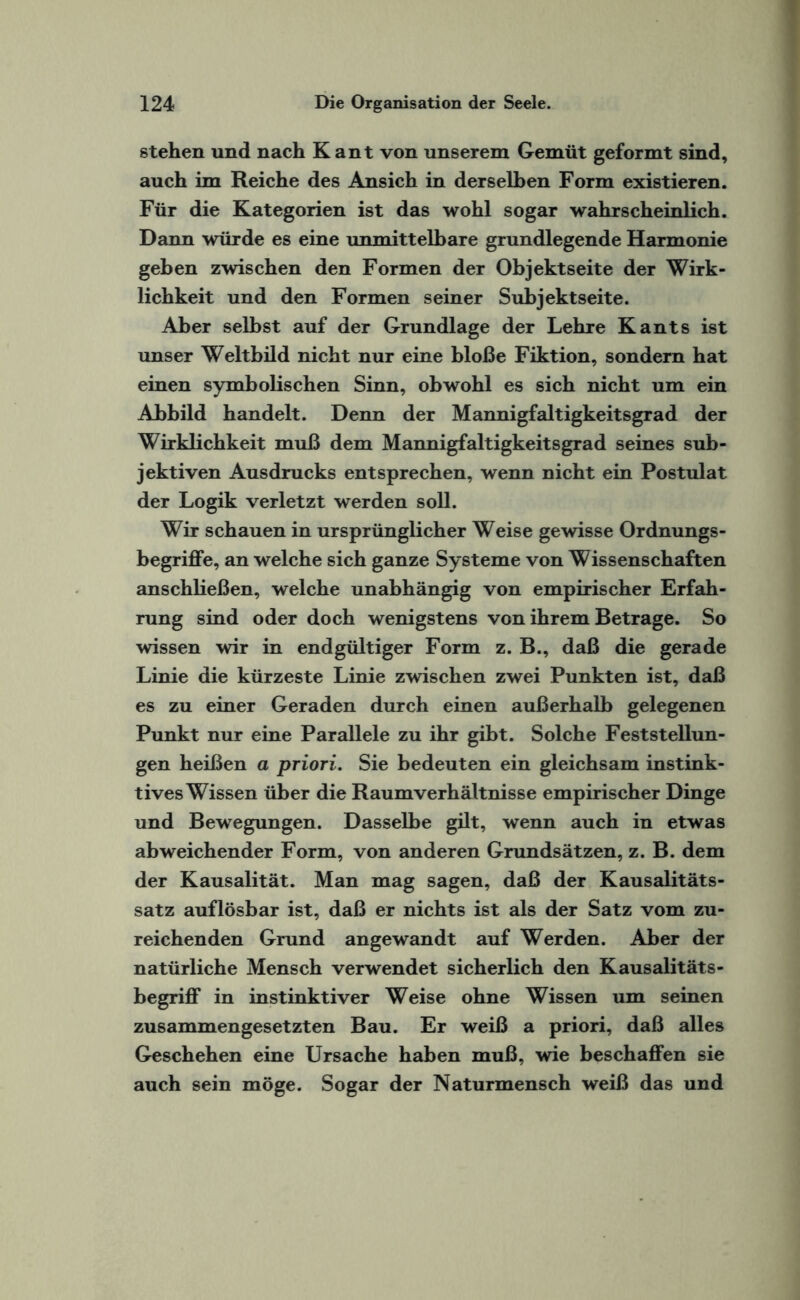 stehen und nach Kant von unserem Gemüt geformt sind, auch im Reiche des Ansich in derselben Form existieren. Für die Kategorien ist das wohl sogar wahrscheinlich. Dann würde es eine unmittelbare grundlegende Harmonie geben zwischen den Formen der Objektseite der Wirk¬ lichkeit und den Formen seiner Subjektseite. Aber selbst auf der Grundlage der Lehre Kants ist unser Weltbild nicht nur eine bloße Fiktion, sondern hat einen symbolischen Sinn, obwohl es sich nicht um ein Abbild handelt. Denn der Mannigfaltigkeitsgrad der Wirklichkeit muß dem Mannigfaltigkeitsgrad seines sub¬ jektiven Ausdrucks entsprechen, wenn nicht ein Postulat der Logik verletzt werden soll. Wir schauen in ursprünglicher Weise gewisse Ordnungs¬ begriffe, an welche sich ganze Systeme von Wissenschaften anschließen, welche unabhängig von empirischer Erfah¬ rung sind oder doch wenigstens von ihrem Betrage. So wissen wir in endgültiger Form z. B., daß die gerade Linie die kürzeste Linie zwischen zwei Punkten ist, daß es zu einer Geraden durch einen außerhalb gelegenen Punkt nur eine Parallele zu ihr gibt. Solche Feststellun¬ gen heißen a priori. Sie bedeuten ein gleichsam instink¬ tives Wissen über die Raumverhältnisse empirischer Dinge und Bewegungen. Dasselbe gilt, wenn auch in etwas abweichender Form, von anderen Grundsätzen, z. B. dem der Kausalität. Man mag sagen, daß der Kausalitäts¬ satz auflösbar ist, daß er nichts ist als der Satz vom zu¬ reichenden Grund angewandt auf Werden. Aber der natürliche Mensch verwendet sicherlich den Kausalitäts¬ begriff in instinktiver Weise ohne Wissen um seinen zusammengesetzten Bau. Er weiß a priori, daß alles Geschehen eine Ursache haben muß, wie beschaffen sie auch sein möge. Sogar der Naturmensch weiß das und