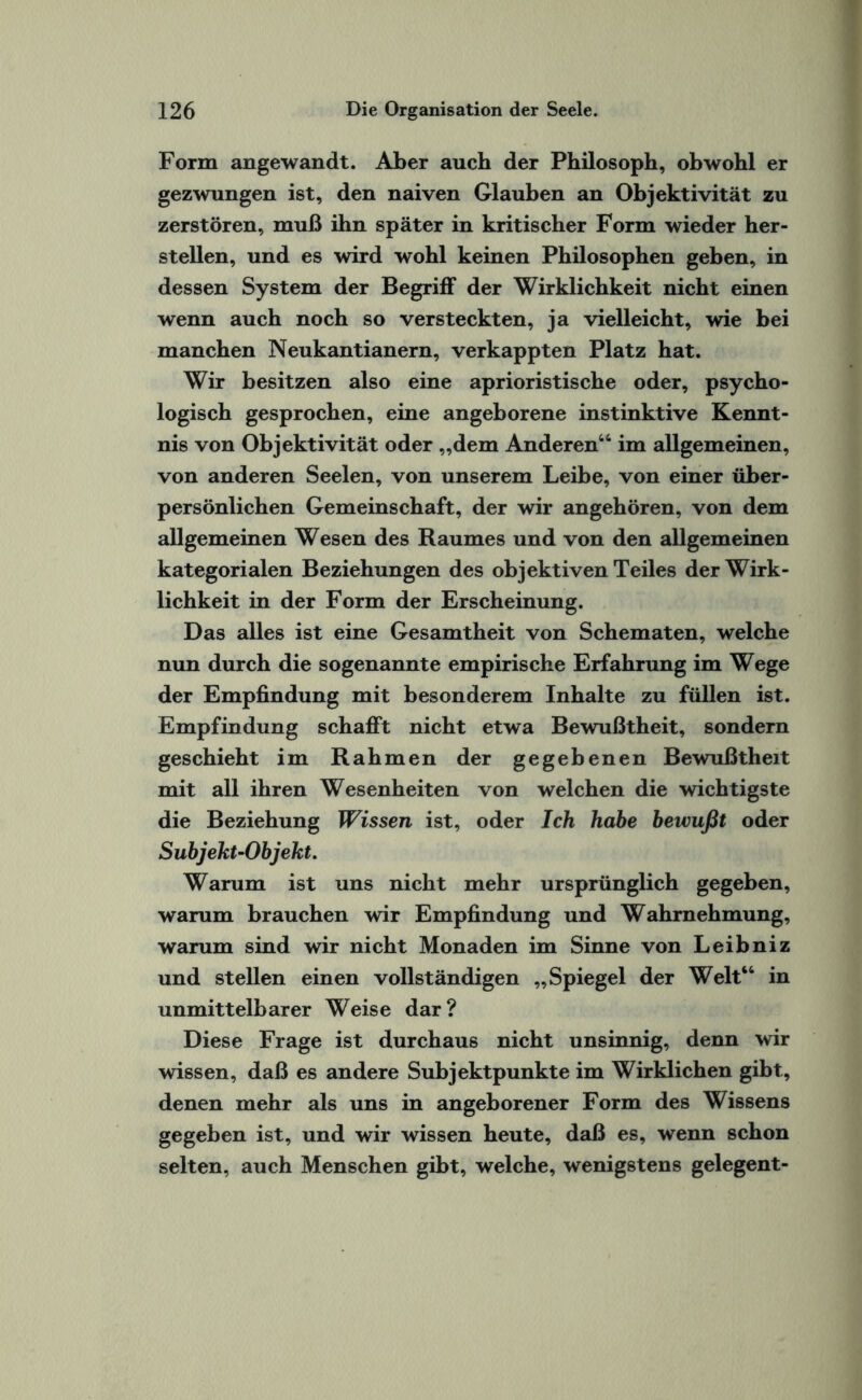 Form angewandt. Aber auch der Philosoph, obwohl er gezwungen ist, den naiven Glauben an Objektivität zu zerstören, muß ihn später in kritischer Form wieder her¬ steilen, und es wird wohl keinen Philosophen geben, in dessen System der Begriff der Wirklichkeit nicht einen wenn auch noch so versteckten, ja vielleicht, wie bei manchen Neukantianern, verkappten Platz hat. Wir besitzen also eine aprioristische oder, psycho¬ logisch gesprochen, eine angeborene instinktive Kennt¬ nis von Objektivität oder „dem Anderen44 im allgemeinen, von anderen Seelen, von unserem Leibe, von einer über¬ persönlichen Gemeinschaft, der wir angehören, von dem allgemeinen Wesen des Raumes und von den allgemeinen kategorialen Beziehungen des objektiven Teiles der Wirk¬ lichkeit in der Form der Erscheinung. Das alles ist eine Gesamtheit von Schematen, welche nun durch die sogenannte empirische Erfahrung im Wege der Empfindung mit besonderem Inhalte zu füllen ist. Empfindung schafft nicht etwa Bewußtheit, sondern geschieht im Rahmen der gegebenen Bewußtheit mit all ihren Wesenheiten von welchen die wichtigste die Beziehung Wissen ist, oder Ich habe bewußt oder Subjekt-Objekt. Warum ist uns nicht mehr ursprünglich gegeben, warum brauchen wir Empfindung und Wahrnehmung, warum sind wir nicht Monaden im Sinne von Leibniz und stellen einen vollständigen „Spiegel der Welt44 in unmittelbarer Weise dar? Diese Frage ist durchaus nicht unsinnig, denn wir wissen, daß es andere Subjektpunkte im Wirklichen gibt, denen mehr als uns in angeborener Form des Wissens gegeben ist, und wir wissen heute, daß es, wenn schon selten, auch Menschen gibt, welche, wenigstens gelegent-