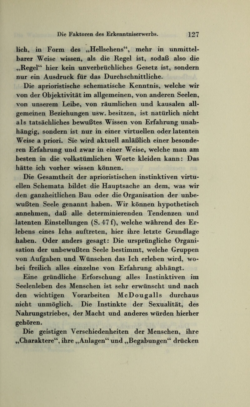 lieh, in Form des „Hellsehens“, mehr in unmittel¬ barer Weise wissen, als die Regel ist, sodaß also die „Regel“ hier kein unverbrüchliches Gesetz ist, sondern nur ein Ausdruck für das Durchschnittliche. Die aprioristische schematische Kenntnis, welche wir von der Objektivität im allgemeinen, von anderen Seelen, von unserem Leibe, von räumlichen und kausalen all¬ gemeinen Beziehungen usw. besitzen, ist natürlich nicht als tatsächliches bewußtes Wissen von Erfahrung unab¬ hängig, sondern ist nur in einer virtuellen oder latenten Weise a priori. Sie wird aktuell anläßlich einer besonde¬ ren Erfahrung und zwar in einer Weise, welche man am besten in die volkstümlichen Worte kleiden kann: Das hätte ich vorher wissen können. Die Gesamtheit der aprioristischen instinktiven virtu¬ ellen Schemata bildet die Hauptsache an dem, was wir den ganzheitlichen Bau oder die Organisation der unbe¬ wußten Seele genannt haben. Wir können hypothetisch annehmen, daß alle determinierenden Tendenzen und latenten Einstellungen (S. 47 f), welche während des Er¬ lebens eines Ichs auftreten, hier ihre letzte Grundlage haben. Oder anders gesagt: Die ursprüngliche Organi¬ sation der unbewußten Seele bestimmt, welche Gruppen von Aufgaben und Wünschen das Ich erleben wird, wo¬ bei freilich alles einzelne von Erfahrung abhängt. Eine gründliche Erforschung alles Instinktiven im Seelenleben des Menschen ist sehr erwünscht und nach den wichtigen Vorarbeiten McDougalls durchaus nicht unmöglich. Die Instinkte der Sexualität, des Nahrungstriebes, der Macht und anderes würden hierher gehören. Die geistigen Verschiedenheiten der Menschen, ihre „Charaktere“, ihre „Anlagen“ und „Begabungen“ drücken