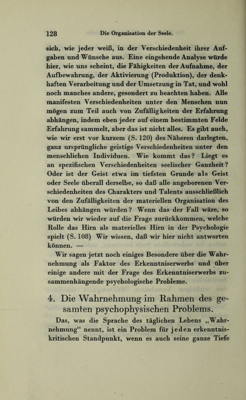 sich, wie jeder weiß, in der Verschiedenheit ihrer Auf¬ gaben und Wünsche aus. Eine eingehende Analyse würde hier, wie uns scheint, die Fähigkeiten der Aufnahme, der Aufbewahrung, der Aktivierung (Produktion), der denk¬ haften Verarbeitung und der Umsetzung in Tat, und wohl noch manches andere, gesondert zu beachten haben. Alle manifesten Verschiedenheiten unter den Menschen nun mögen zum Teil auch von Zufälligkeiten der Erfahrung abhängen, indem eben jeder auf einem bestimmten Felde Erfahrung sammelt, aber das ist nicht alles. Es gibt auch, wie wir erst vor kurzem (S. 120) des Näheren darlegten, ganz ursprüngliche geistige Verschiedenheiten unter den menschlichen Individuen. Wie kommt das ? Liegt es an spezifischen Verschiedenheiten seelischer Ganzheit? Oder ist der Geist etwa im tiefsten Grunde als Geist oder Seele überall derselbe, so daß alle angeborenen Ver¬ schiedenheiten des Charakters und Talents ausschließlich von den Zufälligkeiten der materiellen Organisation des Leibes abhängen würden? Wenn das der Fall wäre, so würden wir wieder auf die Frage zurückkommen, welche Rolle das Hirn als materielles Hirn in der Psychologie spielt (S. 108) Wir wissen, daß wir hier nicht antworten können. — Wir sagen jetzt noch einiges Besondere über die Wahr¬ nehmung als Faktor des Erkenntniserwerbs und über einige andere mit der Frage des Erkenntniserwerbs zu¬ sammenhängende psychologische Probleme. 4. Die Wahrnehmung im Rahmen des ge¬ samten psychophysischen Problems. Das, was die Sprache des täglichen Lebens „Wahr¬ nehmung44 nennt, ist ein Problem für jeden erkenntnis- kritischen Standpunkt, wenn es auch seine ganze Tiefe