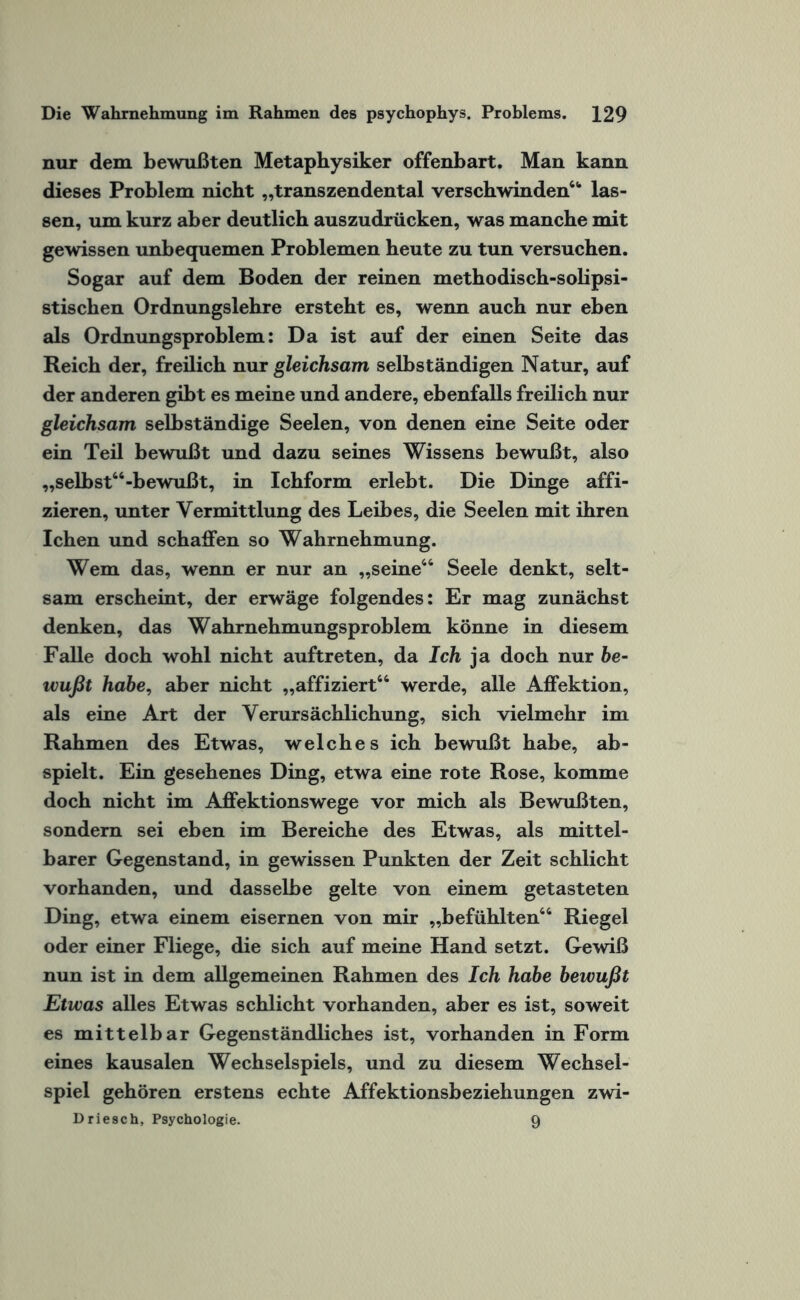 nur dem bewußten Metaphysiker offenbart. Man kann dieses Problem nicht „transzendental verschwinden“ las¬ sen, um kurz aber deutlich auszudrücken, was manche mit gewissen unbequemen Problemen heute zu tun versuchen. Sogar auf dem Boden der reinen methodisch-solipsi- stischen Ordnungslehre ersteht es, wenn auch nur eben als Ordnungsproblem: Da ist auf der einen Seite das Reich der, freilich nur gleichsam selbständigen Natur, auf der anderen gibt es meine und andere, ebenfalls freilich nur gleichsam selbständige Seelen, von denen eine Seite oder ein Teil bewußt und dazu seines Wissens bewußt, also „selbst“-bewußt, in Ichform erlebt. Die Dinge affi- zieren, unter Vermittlung des Leibes, die Seelen mit ihren Ichen und schaffen so Wahrnehmung. Wem das, wenn er nur an „seine“ Seele denkt, selt¬ sam erscheint, der erwäge folgendes: Er mag zunächst denken, das Wahrnehmungsproblem könne in diesem Falle doch wohl nicht auftreten, da Ich ja doch nur be¬ wußt habe, aber nicht „affiziert“ werde, alle Affektion, als eine Art der Verursächlichung, sich vielmehr im Rahmen des Etwas, welches ich bewußt habe, ab- spielt. Ein gesehenes Ding, etwa eine rote Rose, komme doch nicht im Affektionswege vor mich als Bewußten, sondern sei eben im Bereiche des Etwas, als mittel¬ barer Gegenstand, in gewissen Punkten der Zeit schlicht vorhanden, und dasselbe gelte von einem getasteten Ding, etwa einem eisernen von mir „befühlten“ Riegel oder einer Fliege, die sich auf meine Hand setzt. Gewiß nun ist in dem allgemeinen Rahmen des Ich habe bewußt Etwas alles Etwas schlicht vorhanden, aber es ist, soweit es mittelbar Gegenständliches ist, vorhanden in Form eines kausalen Wechselspiels, und zu diesem Wechsel¬ spiel gehören erstens echte Affektionsbeziehungen zwi- Driesch, Psychologie. 9