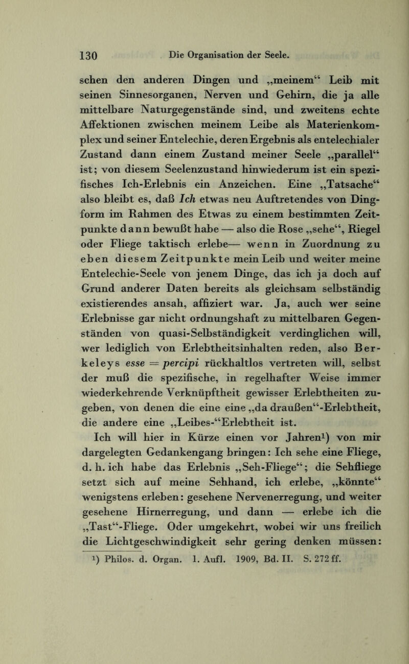 sehen den anderen Dingen und „meinem44 Leib mit seinen Sinnesorganen, Nerven und Gehirn, die ja alle mittelbare Natur gegenstände sind, und zweitens echte Affektionen zwischen meinem Leihe als Materienkom¬ plex und seiner Entelechie, deren Ergebnis als entelechialer Zustand dann einem Zustand meiner Seele „parallel44 ist; von diesem Seelenzustand hinwiederum ist ein spezi¬ fisches Ich-Erlebnis ein Anzeichen. Eine „Tatsache44 also bleibt es, daß Ich etwas neu Auftretendes von Ding¬ form im Rahmen des Etwas zu einem bestimmten Zeit¬ punkte dann bewußt habe — also die Rose „sehe44, Riegel oder Fliege taktisch erlebe— wenn in Zuordnung zu eben diesem Zeitpunkte mein Leib und weiter meine Entelechie-Seele von jenem Dinge, das ich ja doch auf Grund anderer Daten bereits als gleichsam selbständig existierendes ansah, affiziert war. Ja, auch wer seine Erlebnisse gar nicht ordnungshaft zu mittelbaren Gegen¬ ständen von quasi-Selbständigkeit verdinglichen will, wer lediglich von Erlebtheitsinhalten reden, also Ber¬ keleys esse = per dpi rückhaltlos vertreten will, selbst der muß die spezifische, in regelhafter Weise immer wiederkehrende Yerknüpftheit gewisser Erlebtheiten zu¬ geben, von denen die eine eine „da draußen44-Erlebtheit, die andere eine „Leibes-44Erlebtheit ist. Ich will hier in Kürze einen vor Jahren1) von mir dargelegten Gedankengang bringen: Ich sehe eine Fliege, d. h. ich habe das Erlebnis „Seh-Fliege44; die Sehfliege setzt sich auf meine Sehhand, ich erlebe, „könnte44 wenigstens erleben: gesehene Nervenerregung, und weiter gesehene Hirnerregung, und dann — erlebe ich die „Tast44-Fliege. Oder umgekehrt, wobei wir uns freilich die Lichtgeschwindigkeit sehr gering denken müssen: i) Philos. d. Organ. 1. Aufl. 1909, Bd. II. S. 272 ff.