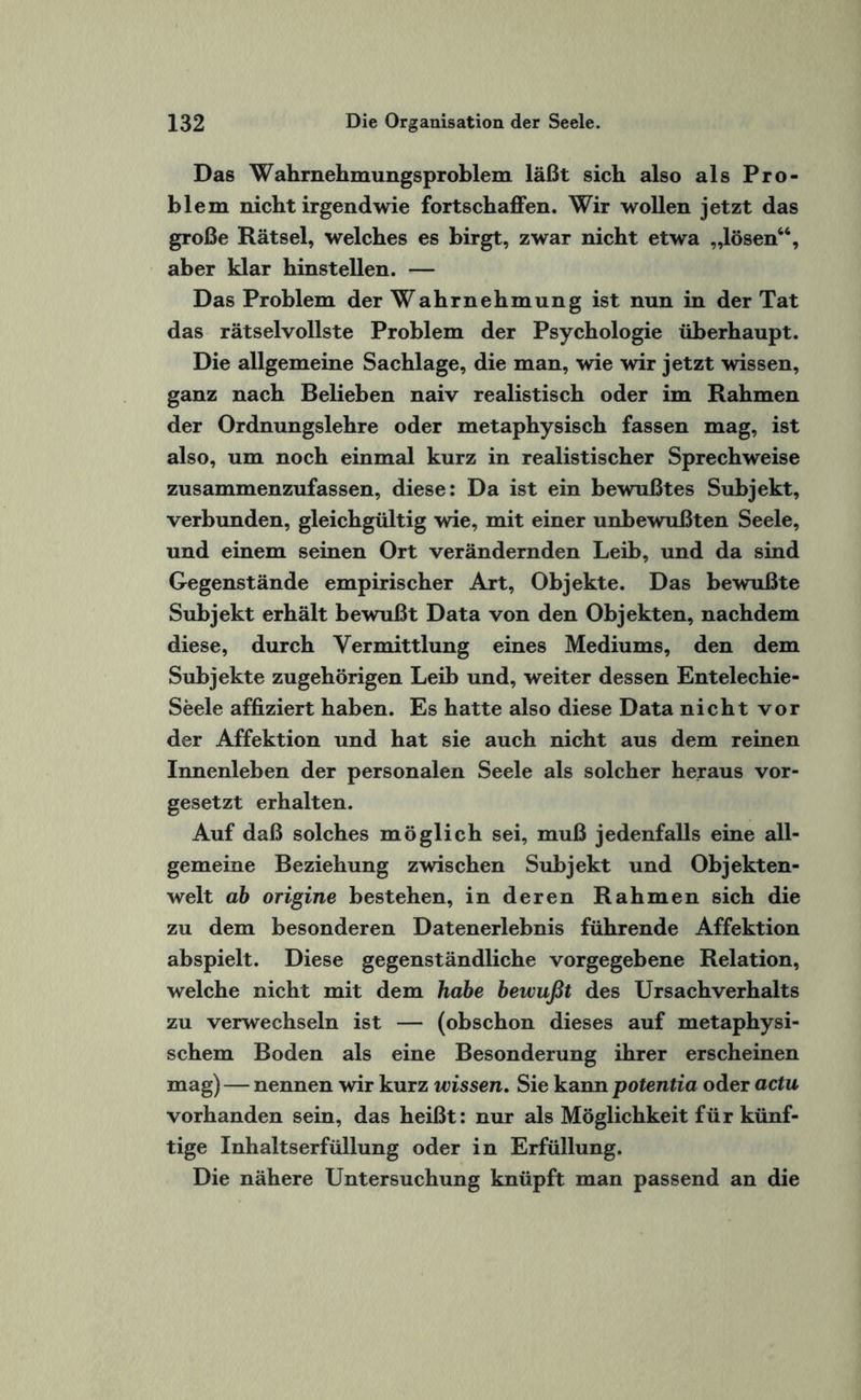 Das Wahrnehmungsproblem läßt sich also als Pro¬ blem nicht irgendwie fortschaffen. Wir wollen jetzt das große Rätsel, welches es birgt, zwar nicht etwa „lösen66, aber klar hinstellen. — Das Problem der Wahrnehmung ist nun in der Tat das rätselvollste Problem der Psychologie überhaupt. Die allgemeine Sachlage, die man, wie wir jetzt wissen, ganz nach Belieben naiv realistisch oder im Rahmen der Ordnungslehre oder metaphysisch fassen mag, ist also, um noch einmal kurz in realistischer Sprechweise zusammenzufassen, diese: Da ist ein bewußtes Subjekt, verbunden, gleichgültig wie, mit einer unbewußten Seele, und einem seinen Ort verändernden Leib, und da sind Gegenstände empirischer Art, Objekte. Das bewußte Subjekt erhält bewußt Data von den Objekten, nachdem diese, durch Vermittlung eines Mediums, den dem Subjekte zugehörigen Leib und, weiter dessen Entelechie- Seele affiziert haben. Es hatte also diese Data nicht vor der Affektion und hat sie auch nicht aus dem reinen Innenleben der personalen Seele als solcher heraus vor¬ gesetzt erhalten. Auf daß solches möglich sei, muß jedenfalls eine all¬ gemeine Beziehung zwischen Subjekt und Objekten- welt ab origine bestehen, in deren Rahmen sich die zu dem besonderen Datenerlebnis führende Affektion abspielt. Diese gegenständliche vorgegebene Relation, welche nicht mit dem habe bewußt des Ursachverhalts zu verwechseln ist — (obschon dieses auf metaphysi¬ schem Boden als eine Besonderung ihrer erscheinen mag) — nennen wir kurz wissen. Sie kann potentia oder actu vorhanden sein, das heißt: nur als Möglichkeit für künf¬ tige Inhaltserfüllung oder in Erfüllung. Die nähere Untersuchung knüpft man passend an die
