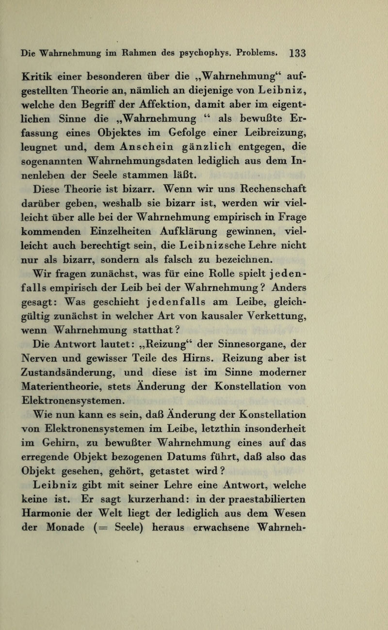 Kritik einer besonderen über die „Wahrnehmung“ auf¬ gestellten Theorie an, nämlich an diejenige von Leibniz, welche den Begriff der Affektion, damit aber im eigent¬ lichen Sinne die „Wahrnehmung 64 als bewußte Er¬ fassung eines Objektes im Gefolge einer Leibreizung, leugnet und, dem Anschein gänzlich entgegen, die sogenannten Wahrnehmungsdaten lediglich aus dem In¬ nenleben der Seele stammen läßt. Diese Theorie ist bizarr. Wenn wir uns Rechenschaft darüber geben, weshalb sie bizarr ist, werden wir viel¬ leicht über alle bei der Wahrnehmung empirisch in Frage kommenden Einzelheiten Aufklärung gewinnen, viel¬ leicht auch berechtigt sein, die Leibniz sehe Lehre nicht nur als bizarr, sondern als falsch zu bezeichnen. Wir fragen zunächst, was für eine Rolle spielt jeden¬ falls empirisch der Leib bei der Wahrnehmung? Anders gesagt: Was geschieht jedenfalls am Leibe, gleich¬ gültig zunächst in welcher Art von kausaler Verkettung, wenn Wahrnehmung statthat? Die Antwort lautet: „Reizung44 der Sinnesorgane, der Nerven und gewisser Teile des Hirns. Reizung aber ist Zustandsänderung, und diese ist im Sinne moderner Materientheorie, stets Änderung der Konstellation von Elektronensystemen. Wie nun kann es sein, daß Änderung der Konstellation von Elektronensystemen im Leibe, letzthin insonderheit im Gehirn, zu bewußter Wahrnehmung eines auf das erregende Objekt bezogenen Datums führt, daß also das Objekt gesehen, gehört, getastet wird? Leibniz gibt mit seiner Lehre eine Antwort, welche keine ist. Er sagt kurzerhand: in der praestabilierten Harmonie der Welt liegt der lediglich aus dem Wesen der Monade (= Seele) heraus erwachsene Wahrneh-