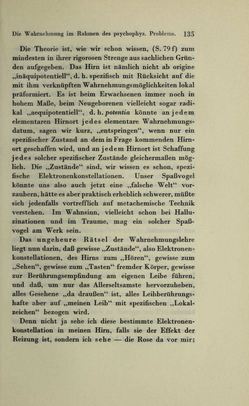Die Theorie ist, wie wir schon wissen, (S. 79 f) zum mindesten in ihrer rigorosen Strenge aus sachlichen Grün¬ den aufgegeben. Das Hirn ist nämlich nicht ab origine „inäquipotentiell44, d. h. spezifisch mit Rücksicht auf die mit ihm verknüpften Wahrnehmungsmöglichkeiten lokal präformiert. Es ist beim Erwachsenen immer noch in hohem Maße, beim Neugeborenen vielleicht sogar radi¬ kal „aequipotentiell44, d. h. potentia könnte an jedem elementaren Hirnort jedes elementare Wahrnehmungs- datum, sagen wir kurz, „entspringen44, wenn nur ein spezifischer Zustand an dem in Frage kommenden Hirn¬ ort geschaffen wird, und an jedem Hirnort ist Schaffung jedes solcher spezifischer Zustände gleichermaßen mög¬ lich. Die „Zustände44 sind, wir wissen es schon, spezi¬ fische Elektronenkonstellationen. Unser Spaßvogel könnte uns also auch jetzt eine „falsche Welt44 vor¬ zaubern, hätte es aber praktisch erheblich schwerer, müßte sich jedenfalls vortrefflich auf metachemische Technik verstehen. Im Wahnsinn, vielleicht schon bei Hallu¬ zinationen und im Traume, mag ein solcher Spaß¬ vogel am Werk sein. Das ungeheure Rätsel der Wahrnehmungslehre liegt nun darin, daß gewisse „Zustände44, also Elektronen¬ konstellationen, des Hirns zum „Hören44, gewisse zum „Sehen44, gewisse zum „Tasten44 fremder Körper, gewisse zur Berührungsempfindung am eigenen Leibe führen, und daß, um nur das Allerseltsamste hervorzuheben, alles Gesehene „da draußen44 ist, alles Leibberührungs- hafte aber auf „meinen Leib44 mit spezifischen „Lokal¬ zeichen44 bezogen wird. Denn nicht ja sehe ich diese bestimmte Elektronen¬ konstellation in meinen Hirn, falls sie der Effekt der Reizung ist, sondern ich sehe — die Rose da vor mir;