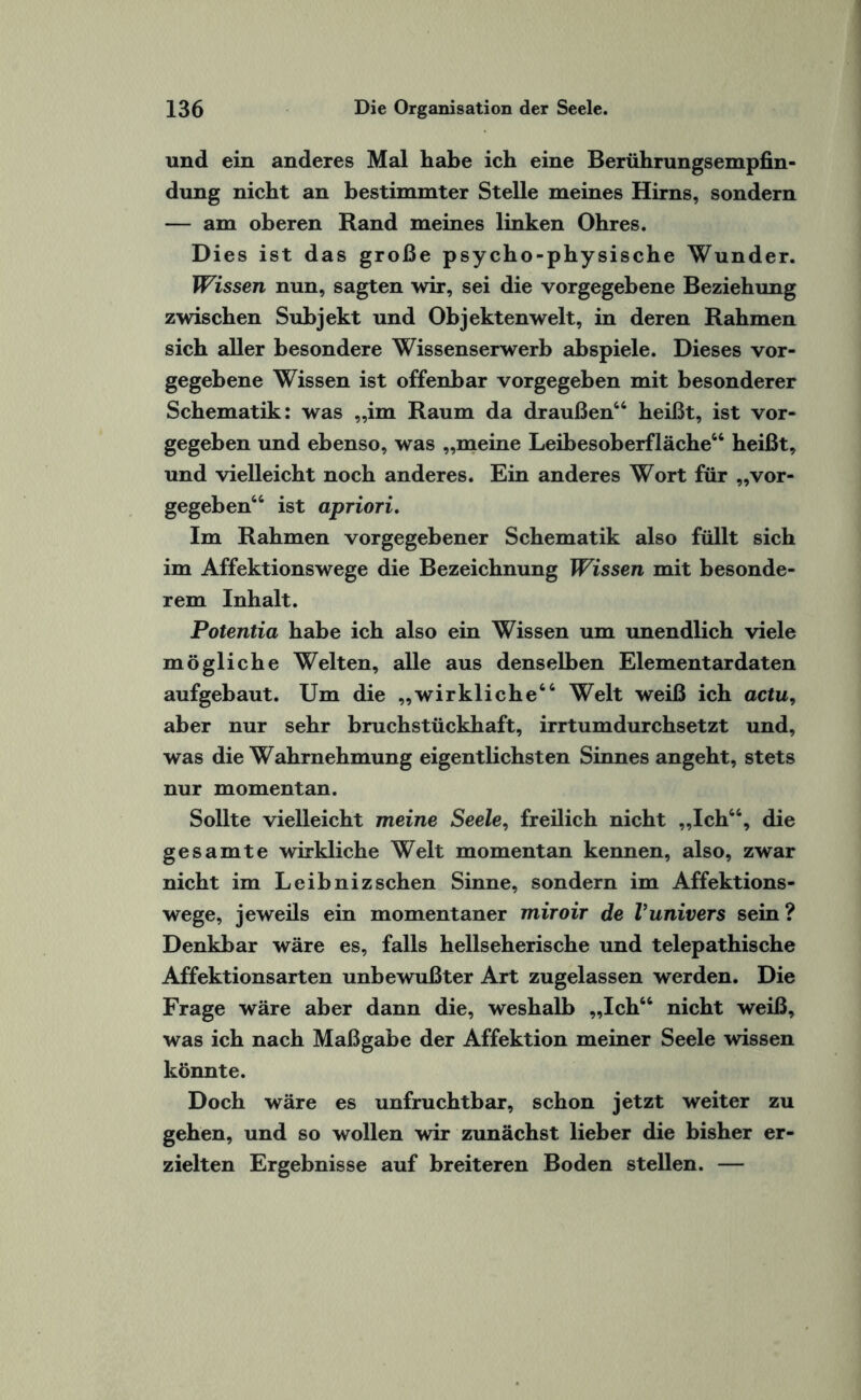 und ein anderes Mal habe ich eine Berührungsempfin¬ dung nicht an bestimmter Stelle meines Hirns, sondern — am oberen Rand meines linken Ohres. Dies ist das große psycho-physische Wunder. Wissen nun, sagten wir, sei die vorgegebene Beziehung zwischen Subjekt und Objekten weit, in deren Rahmen sich aller besondere Wissenserwerb abspiele. Dieses vor¬ gegebene Wissen ist offenbar vorgegeben mit besonderer Schematik: was „im Raum da draußen“ heißt, ist vor¬ gegeben und ebenso, was „meine Leibesoberfläche“ heißt, und vielleicht noch anderes. Ein anderes Wort für „vor¬ gegeben“ ist apriori. Im Rahmen vorgegebener Schematik also füllt sich im Affektionswege die Bezeichnung Wissen mit besonde¬ rem Inhalt. Potentia habe ich also ein Wissen um unendlich viele mögliche Welten, alle aus denselben Elementardaten aufgebaut. Um die „wirkliche44 Welt weiß ich actu, aber nur sehr bruchstückhaft, irrtumdurchsetzt und, was die Wahrnehmung eigentlichsten Sinnes angeht, stets nur momentan. Sollte vielleicht meine Seele, freilich nicht „Ich44, die gesamte wirkliche Welt momentan kennen, also, zwar nicht im Leibniz sehen Sinne, sondern im Affektions¬ wege, jeweils ein momentaner miroir de Vunivers sein? Denkbar wäre es, falls hellseherische und telepathische Affektionsarten unbewußter Art zugelassen werden. Die Frage wäre aber dann die, weshalb „Ich44 nicht weiß, was ich nach Maßgabe der Affektion meiner Seele wissen könnte. Doch wäre es unfruchtbar, schon jetzt weiter zu gehen, und so wollen wdr zunächst lieber die bisher er¬ zielten Ergebnisse auf breiteren Boden stellen. —