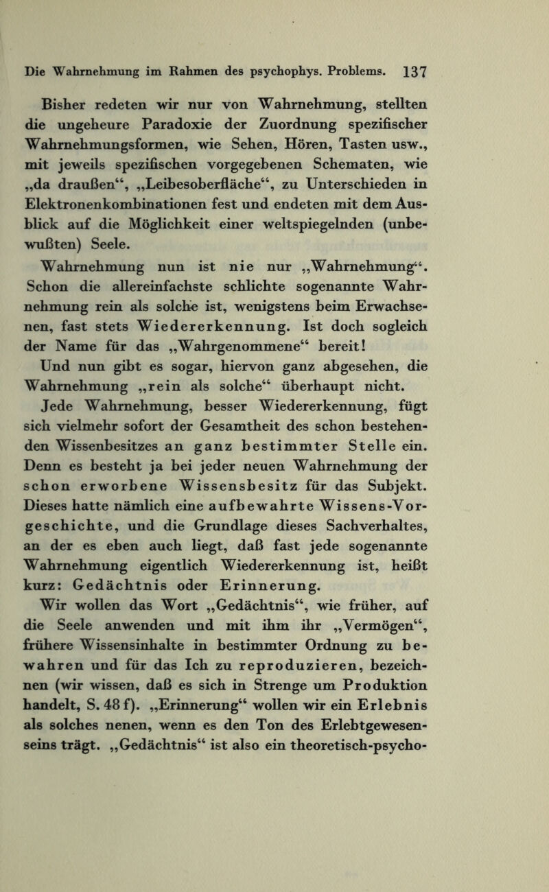 Bisher redeten wir nur von Wahrnehmung, stellten die ungeheure Paradoxie der Zuordnung spezifischer Wahmehmungsformen, wie Sehen, Hören, Tasten usw., mit jeweils spezifischen vorgegebenen Schematen, wie „da draußen“, „Leibesoberfläche“, zu Unterschieden in Elektronenkombinationen fest und endeten mit dem Aus¬ blick auf die Möglichkeit einer weltspiegelnden (unbe¬ wußten) Seele. Wahrnehmung nun ist nie nur „Wahrnehmung46. Schon die allereinfachste schlichte sogenannte Wahr¬ nehmung rein als solche ist, wenigstens beim Erwachse¬ nen, fast stets Wiedererkennung. Ist doch sogleich der Name für das „Wahrgenommene“ bereit! Und nun gibt es sogar, hiervon ganz abgesehen, die Wahrnehmung „rein als solche“ überhaupt nicht. Jede Wahrnehmung, besser Wiedererkennung, fügt sich vielmehr sofort der Gesamtheit des schon bestehen¬ den Wissenbesitzes an ganz bestimmter Stelle ein. Denn es besteht ja bei jeder neuen Wahrnehmung der schon erworbene Wissensbesitz für das Subjekt. Dieses hatte nämlich eine aufbewahrte Wissens-Vor¬ geschichte, und die Grundlage dieses Sachverhaltes, an der es eben auch liegt, daß fast jede sogenannte Wahrnehmung eigentlich Wiedererkennung ist, heißt kurz: Gedächtnis oder Erinnerung. Wir wollen das Wort „Gedächtnis“, wie früher, auf die Seele an wenden und mit ihm ihr „Vermögen“, frühere Wissensinhalte in bestimmter Ordnung zu be¬ wahren und für das Ich zu reproduzieren, bezeich¬ nen (wir wissen, daß es sich in Strenge um Produktion handelt, S. 48 f). „Erinnerung“ wollen wir ein Erlebnis als solches nenen, wenn es den Ton des Erlebtgewesen¬ seins trägt. „Gedächtnis“ ist also ein theoretisch-psycho-
