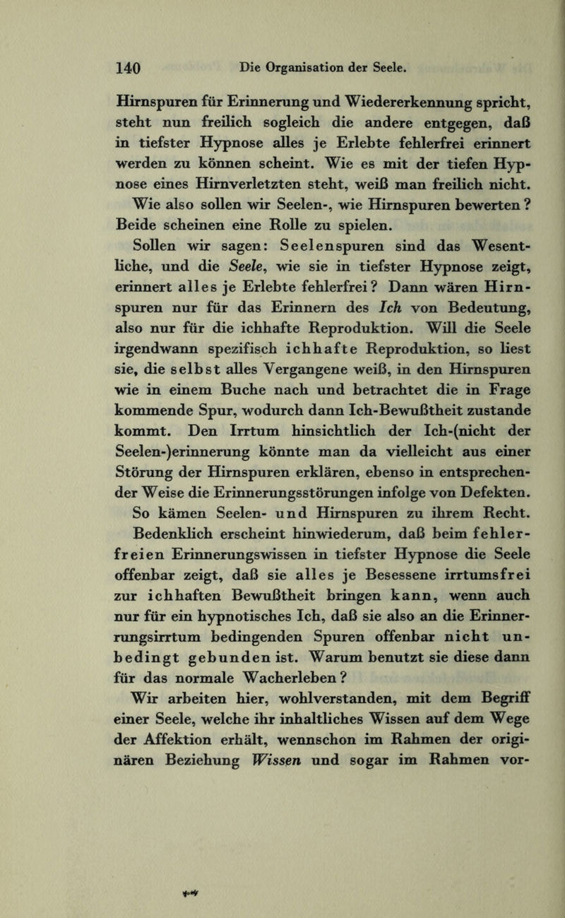 Hirnspuren für Erinnerung und Wiedererkennung spricht, steht nun freilich sogleich die andere entgegen, daß in tiefster Hypnose alles je Erlebte fehlerfrei erinnert werden zu können scheint. Wie es mit der tiefen Hyp¬ nose eines Hirnverletzten steht, weiß man freilich nicht. Wie also sollen wir Seelen-, wie Hirnspuren bewerten ? Beide scheinen eine Rolle zu spielen. Sollen wir sagen: Seelen spuren sind das Wesent¬ liche, und die Seele, wie sie in tiefster Hypnose zeigt, erinnert alles je Erlebte fehlerfrei? Dann wären Hirn¬ spuren nur für das Erinnern des Ich von Bedeutung, also nur für die ichhafte Reproduktion. Will die Seele irgendwann spezifisch ichhafte Reproduktion, so liest sie, die selbst alles Vergangene weiß, in den Hirnspuren wie in einem Buche nach und betrachtet die in Frage kommende Spur, wodurch dann Ich-Bewußtheit zustande kommt. Den Irrtum hinsichtlich der Ich-(nicht der Seelen-)erinnerung könnte man da vielleicht aus einer Störung der Hirnspuren erklären, ebenso in entsprechen¬ der Weise die Erinnerungsstörungen infolge von Defekten. So kämen Seelen- und Hirnspuren zu ihrem Recht. Bedenklich erscheint hinwiederum, daß beim fehler¬ freien Erinnerungswissen in tiefster Hypnose die Seele offenbar zeigt, daß sie alles je Besessene irrtumsfrei zur ichhaften Bewußtheit bringen kann, wenn auch nur für ein hypnotisches Ich, daß sie also an die Erinner¬ rungsirrtum bedingenden Spuren offenbar nicht un¬ bedingt gebunden ist. Warum benutzt sie diese dann für das normale Wacherleben? Wir arbeiten hier, wohlverstanden, mit dem Begriff einer Seele, welche ihr inhaltliches Wissen auf dem Wege der Affektion erhält, wennschon im Rahmen der origi¬ nären Beziehung Wissen und sogar im Rahmen vor-