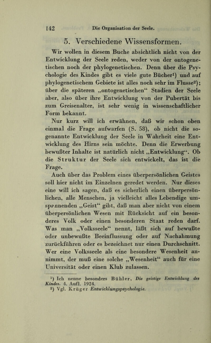 5. Verschiedene Wissensformen. Wir wollen in diesem Buche absichtlich nicht von der Entwicklung der Seele reden, weder von der ontogene- tischen noch der phylogenetischen. Denn über die Psy¬ chologie des Kindes gibt es viele gute Bücher1) und auf phylogenetischem Gebiete ist alles noch sehr im Flusse2); über die späteren „ontogenetischen44 Stadien der Seele aber, also über ihre Entwicklung von der Pubertät bis zum Greisenalter, ist sehr wenig in wissenschaftlicher Form bekannt. Nur kurz will ich erwähnen, daß wir schon oben einmal die Frage aufwarfen (S. 58), ob nicht die so¬ genannte Entwicklung der Seele in Wahrheit eine Ent¬ wicklung des Hirns sein möchte. Denn die Erwerbung bewußter Inhalte ist natürlich nicht „Entwicklung44. Ob die Struktur der Seele sich entwickelt, das ist die Frage. Auch über das Problem eines überpersönlichen Geistes soll hier nicht im Einzelnen geredet werden. Nur dieses eine will ich sagen, daß es sicherlich einen überpersön¬ lichen, alle Menschen, ja vielleicht alles Lebendige um¬ spannenden „Geist44 gibt, daß man aber nicht von einem überpersönlichen Wesen mit Rücksicht auf ein beson¬ deres Volk oder einen besonderen Staat reden darf. Was man „Volksseele44 nennt, läßt sich auf bewußte oder unbewußte Beeinflussung oder auf Nachahmung zurückführen oder es bezeichnet nur einen Durchschnitt. Wer eine Volksseele als eine besondere Wesenheit an¬ nimmt, der muß eine solche „Wesenheit44 auch für eine Universität oder einen Klub zulassen. 1) Ich nenne besonders Bühl er, Die geistige Entwicklung des Kindes. 4. Aufl. 1924. 2) Vgl. Krüger Entwicklungspsychologie.