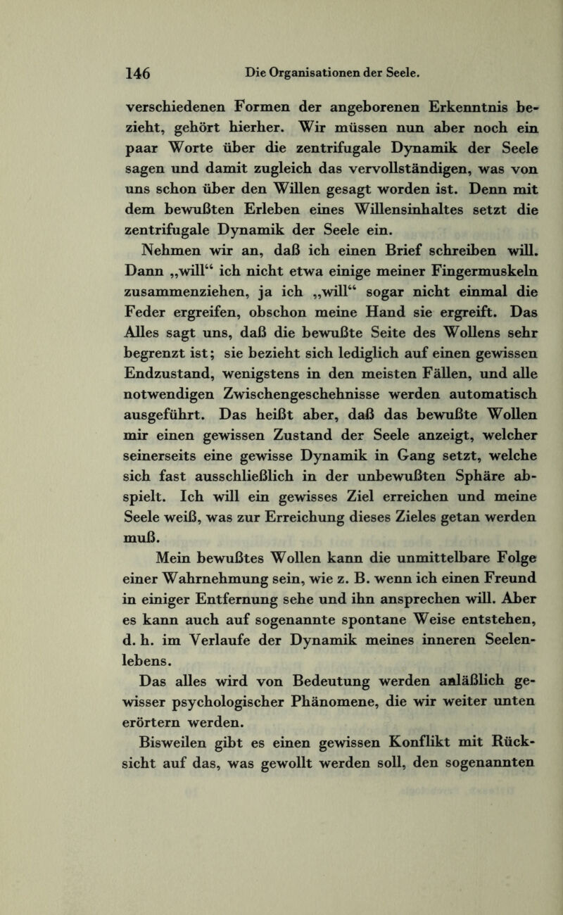 verschiedenen Formen der angeborenen Erkenntnis be¬ zieht, gehört hierher. Wir müssen nun aber noch ein paar Worte über die zentrifugale Dynamik der Seele sagen und damit zugleich das vervollständigen, was von uns schon über den Willen gesagt worden ist. Denn mit dem bewußten Erleben eines Willensinhaltes setzt die zentrifugale Dynamik der Seele ein. Nehmen wir an, daß ich einen Brief schreiben will. Dann „will“ ich nicht etwa einige meiner Fingermuskeln zusammenziehen, ja ich „will“ sogar nicht einmal die Feder ergreifen, obschon meine Hand sie ergreift. Das Alles sagt uns, daß die bewußte Seite des Wollens sehr begrenzt ist; sie bezieht sich lediglich auf einen gewissen Endzustand, wenigstens in den meisten Fällen, und alle notwendigen Zwischengeschehnisse werden automatisch ausgeführt. Das heißt aber, daß das bewußte Wollen mir einen gewissen Zustand der Seele anzeigt, welcher seinerseits eine gewisse Dynamik in Gang setzt, welche sich fast ausschließlich in der unbewußten Sphäre ab- spielt. Ich will ein gewisses Ziel erreichen und meine Seele weiß, was zur Erreichung dieses Zieles getan werden muß. Mein bewußtes Wollen kann die unmittelbare Folge einer Wahrnehmung sein, wie z. B. wenn ich einen Freund in einiger Entfernung sehe und ihn ansprechen will. Aber es kann auch auf sogenannte spontane Weise entstehen, d. h. im Verlaufe der Dynamik meines inneren Seelen¬ lebens. Das alles wird von Bedeutung werden anläßlich ge¬ wisser psychologischer Phänomene, die wir weiter unten erörtern werden. Bisweilen gibt es einen gewissen Konflikt mit Rück¬ sicht auf das, was gewollt werden soll, den sogenannten