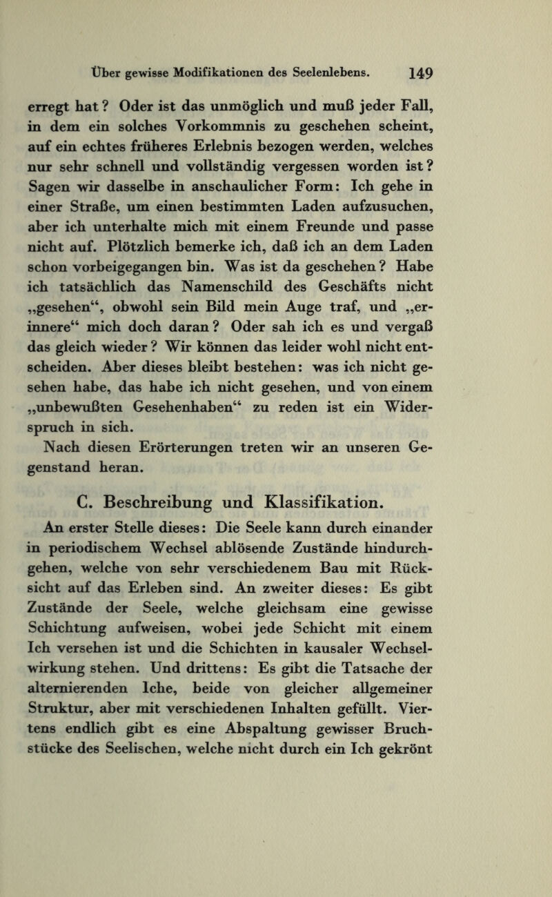 erregt hat? Oder ist das unmöglich und muß jeder Fall, in dem ein solches Vorkommnis zu geschehen scheint, auf ein echtes früheres Erlebnis bezogen werden, welches nur sehr schnell und vollständig vergessen worden ist? Sagen wir dasselbe in anschaulicher Form: Ich gehe in einer Straße, um einen bestimmten Laden aufzusuchen, aber ich unterhalte mich mit einem Freunde und passe nicht auf. Plötzlich bemerke ich, daß ich an dem Laden schon vorbeigegangen bin. Was ist da geschehen? Habe ich tatsächlich das Namenschild des Geschäfts nicht „gesehen44, obwohl sein Bild mein Auge traf, und „er¬ innere44 mich doch daran ? Oder sah ich es und vergaß das gleich wieder ? Wir können das leider wohl nicht ent¬ scheiden. Aber dieses bleibt bestehen: was ich nicht ge¬ sehen habe, das habe ich nicht gesehen, und von einem „unbewußten Gesehenhaben44 zu reden ist ein Wider¬ spruch in sich. Nach diesen Erörterungen treten wir an unseren Ge¬ genstand heran. C. Beschreibung und Klassifikation. An erster Stelle dieses: Die Seele kann durch einander in periodischem Wechsel ablösende Zustände hindurch¬ gehen, welche von sehr verschiedenem Bau mit Rück¬ sicht auf das Erleben sind. An zweiter dieses: Es gibt Zustände der Seele, welche gleichsam eine gewisse Schichtung auf weisen, wobei jede Schicht mit einem Ich versehen ist und die Schichten in kausaler Wechsel¬ wirkung stehen. Und drittens: Es gibt die Tatsache der alternierenden lche, beide von gleicher allgemeiner Struktur, aber mit verschiedenen Inhalten gefüllt. Vier¬ tens endlich gibt es eine Abspaltung gewisser Bruch¬ stücke des Seelischen, welche nicht durch ein Ich gekrönt