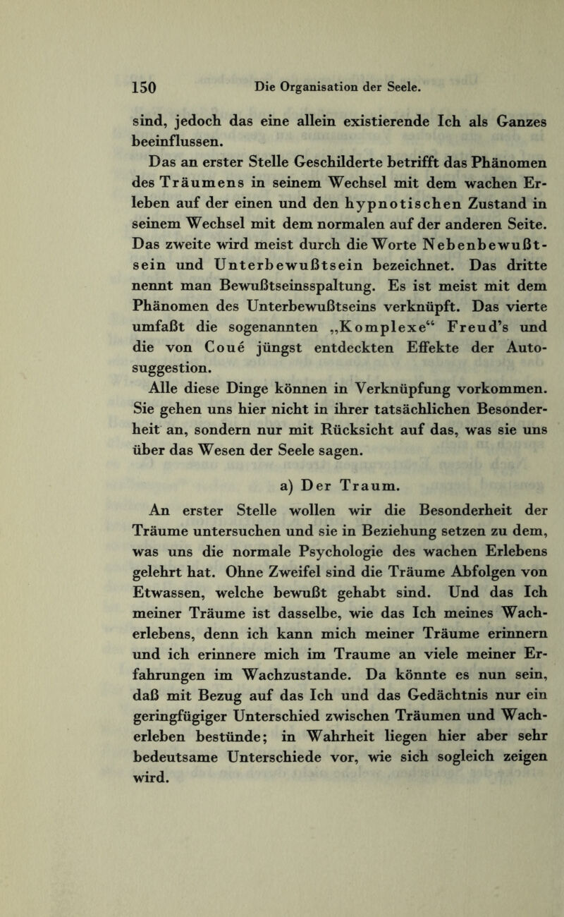 sind, jedoch das eine allein existierende Ich als Ganzes beeinflussen. Das an erster Stelle Geschilderte betrifft das Phänomen des Träumens in seinem Wechsel mit dem wachen Er¬ leben auf der einen und den hypnotischen Zustand in seinem Wechsel mit dem normalen auf der anderen Seite. Das zweite wird meist durch die Worte Nebenbewußt¬ sein und Unterbewußtsein bezeichnet. Das dritte nennt man Bewußtseinsspaltung. Es ist meist mit dem Phänomen des Unterbewußtseins verknüpft. Das vierte umfaßt die sogenannten „Komplexe“ Freud’s und die von Coue jüngst entdeckten Effekte der Auto- suggestion. Alle diese Dinge können in Verknüpfung Vorkommen. Sie gehen uns hier nicht in ihrer tatsächlichen Besonder¬ heit an, sondern nur mit Rücksicht auf das, was sie uns über das Wesen der Seele sagen. a) Der Traum. An erster Stelle wollen wir die Besonderheit der Träume untersuchen und sie in Beziehung setzen zu dem, was uns die normale Psychologie des wachen Erlebens gelehrt hat. Ohne Zweifel sind die Träume Abfolgen von Etwassen, welche bewußt gehabt sind. Und das Ich meiner Träume ist dasselbe, wie das Ich meines Wach¬ erlebens, denn ich kann mich meiner Träume erinnern und ich erinnere mich im Traume an viele meiner Er¬ fahrungen im Wachzustände. Da könnte es nun sein, daß mit Bezug auf das Ich und das Gedächtnis nur ein geringfügiger Unterschied zwischen Träumen und Wach¬ erleben bestünde; in Wahrheit liegen hier aber sehr bedeutsame Unterschiede vor, wie sich sogleich zeigen wird.