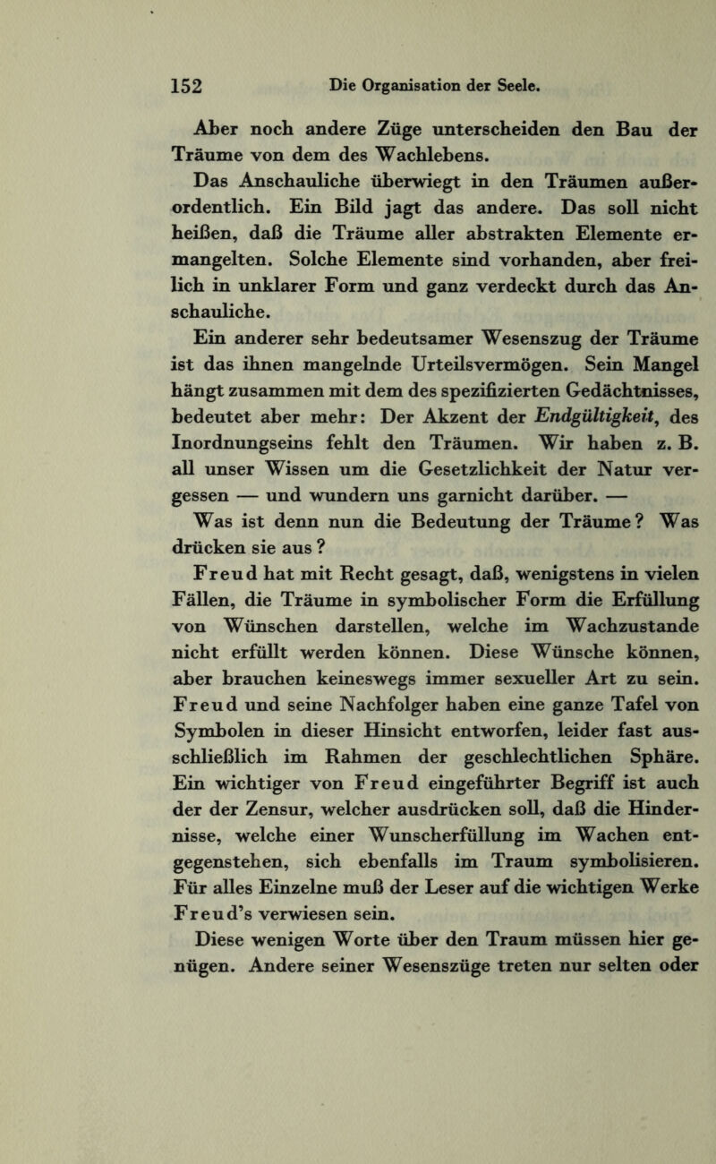 Aber noch andere Züge unterscheiden den Bau der Träume von dem des Wachlebens. Das Anschauliche überwiegt in den Träumen außer¬ ordentlich. Ein Bild jagt das andere. Das soll nicht heißen, daß die Träume aller abstrakten Elemente er¬ mangelten. Solche Elemente sind vorhanden, aber frei¬ lich in unklarer Form und ganz verdeckt durch das An¬ schauliche. Ein anderer sehr bedeutsamer Wesenszug der Träume ist das ihnen mangelnde Urteilsvermögen. Sein Mangel hängt zusammen mit dem des spezifizierten Gedächtnisses, bedeutet aber mehr: Der Akzent der Endgültigkeit, des Inordnungseins fehlt den Träumen. Wir haben z. B. all unser Wissen um die Gesetzlichkeit der Natur ver¬ gessen — und wundern uns garnicht darüber. — Was ist denn nun die Bedeutung der Träume? Was drücken sie aus ? Freud hat mit Recht gesagt, daß, wenigstens in vielen Fällen, die Träume in symbolischer Form die Erfüllung von Wünschen darstellen, welche im Wachzustände nicht erfüllt werden können. Diese Wünsche können, aber brauchen keineswegs immer sexueller Art zu sein. Freud und seine Nachfolger haben eine ganze Tafel von Symbolen in dieser Hinsicht entworfen, leider fast aus¬ schließlich im Rahmen der geschlechtlichen Sphäre. Ein wdchtiger von Freud eingeführter Begriff ist auch der der Zensur, welcher ausdrücken soll, daß die Hinder¬ nisse, welche einer Wunscherfüllung im Wachen ent¬ gegenstehen, sich ebenfalls im Traum symbolisieren. Für alles Einzelne muß der Leser auf die wichtigen Werke Freud’s verwiesen sein. Diese wenigen Worte über den Traum müssen hier ge¬ nügen. Andere seiner Wesenszüge treten nur selten oder