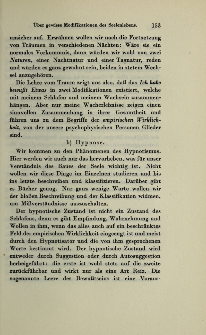 unsicher auf. Erwähnen wollen wir noch die Fortsetzung von Träumen in verschiedenen Nächten: Wäre sie ein normales Vorkommnis, dann würden wir wohl von zwei Naturen, einer Nachtnatur und einer Tagnatur, reden und würden es ganz gewohnt sein, beiden in stetem Wech¬ sel anzugehören. Die Lehre vom Traum zeigt uns also, daß das Ich habe bewußt Etwas in zwei Modifikationen existiert, welche mit meinem Schlafen und meinem Wachsein Zusammen¬ hängen. Aber nur meine Wacherlebnisse zeigen einen sinnvollen Zusammenhang in ihrer Gesamtheit und führen uns zu dem Begriffe der empirischen Wirklich¬ keit, von der unsere psychophysischen Personen Glieder sind. b) Hypnose. Wir kommen zu den Phänomenen des Hypnotismus. Hier werden wir auch nur das hervorheben, was für unser Verständnis des Baues der Seele wichtig ist. Nicht wollen wir diese Dinge im Einzelnen studieren und bis ins letzte beschreiben und klassifizieren. Darüber gibt es Bücher genug. Nur ganz wenige Worte wollen wir der bloßen Beschreibung und der Klassifikation widmen, um Mißverständnisse auszuschalten. Der hypnotische Zustand ist nicht ein Zustand des Schlafens, denn es gibt Empfindung, Wahrnehmung und Wollen in ihm, wenn das alles auch auf ein beschränktes Feld der empirischen Wirklichkeit eingeengt ist und meist durch den Hypnotisator und die von ihm gesprochenen Worte bestimmt wird. Der hypnotische Zustand wird entweder durch Suggestion oder durch Autosuggestion herbeigeführt: die erste ist wohl stets auf die zweite zurückführbar und wirkt nur als eine Art Reiz. Die sogenannte Leere des Bewußtseins ist eine Voraus-