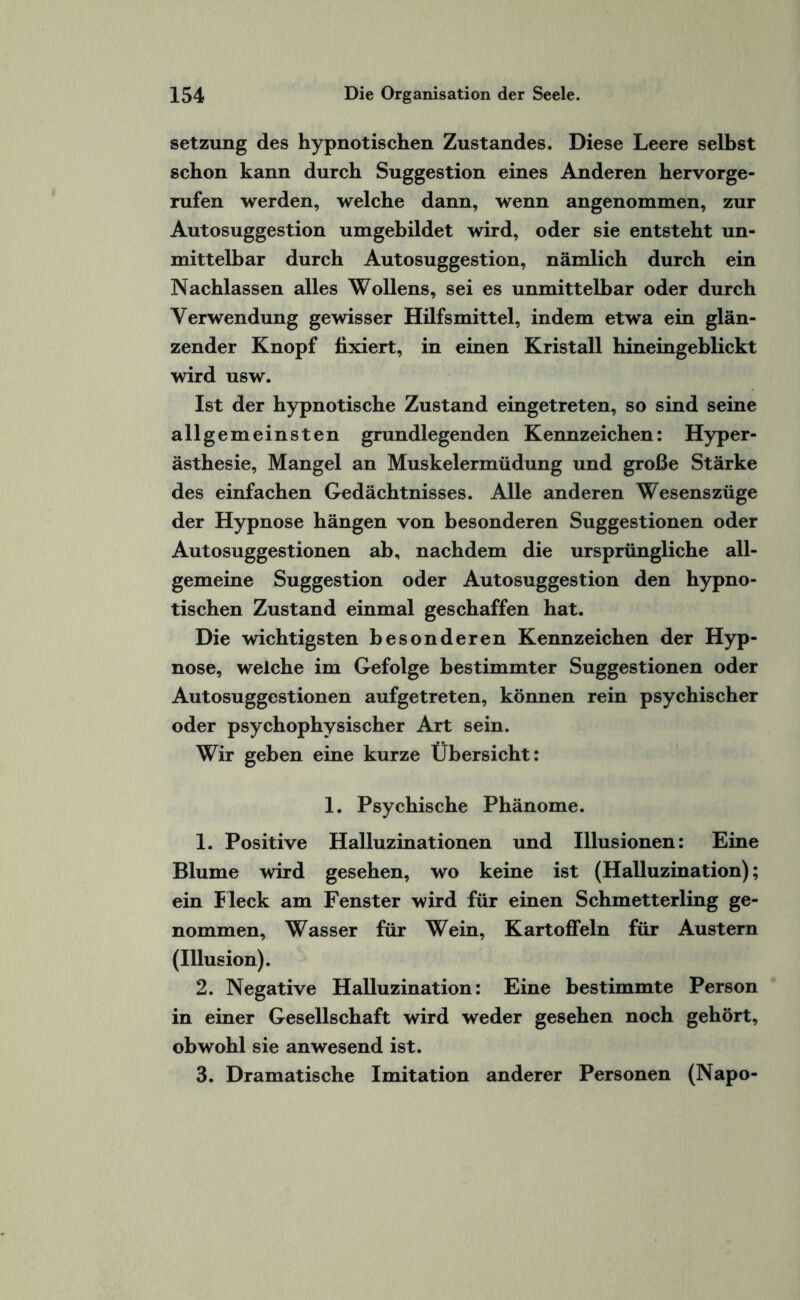 Setzung des hypnotischen Zustandes. Diese Leere selbst schon kann durch Suggestion eines Anderen hervorge¬ rufen werden, welche dann, wenn angenommen, zur Autosuggestion umgebildet wird, oder sie entsteht un¬ mittelbar durch Autosuggestion, nämlich durch ein Nachlassen alles Wollens, sei es unmittelbar oder durch Verwendung gewisser Hilfsmittel, indem etwa ein glän¬ zender Knopf fixiert, in einen Kristall hineingeblickt wird usw. Ist der hypnotische Zustand eingetreten, so sind seine allgemeinsten grundlegenden Kennzeichen: Hyper¬ ästhesie, Mangel an Muskelermüdung und große Stärke des einfachen Gedächtnisses. Alle anderen Wesenszüge der Hypnose hängen von besonderen Suggestionen oder Autosuggestionen ab, nachdem die ursprüngliche all¬ gemeine Suggestion oder Autosuggestion den hypno¬ tischen Zustand einmal geschaffen hat. Die wichtigsten besonderen Kennzeichen der Hyp¬ nose, welche im Gefolge bestimmter Suggestionen oder Autosuggestionen aufgetreten, können rein psychischer oder psychophysischer Art sein. Wir geben eine kurze Übersicht: 1. Psychische Phänome. 1. Positive Halluzinationen und Illusionen: Eine Blume wird gesehen, wo keine ist (Halluzination); ein Heck am Fenster wird für einen Schmetterling ge¬ nommen, Wasser für Wein, Kartoffeln für Austern (Illusion). 2. Negative Halluzination: Eine bestimmte Person in einer Gesellschaft wird weder gesehen noch gehört, obwohl sie anwesend ist. 3. Dramatische Imitation anderer Personen (Napo-