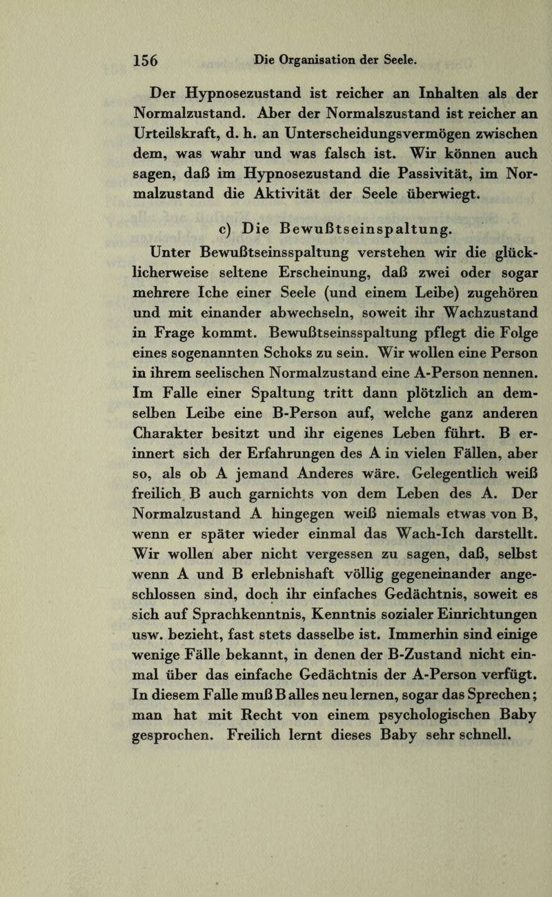 Der Hypnosezustand ist reicher an Inhalten als der Normalzustand. Aber der Normalszustand ist reicher an Urteilskraft, d. h. an Unterscheidungsvermögen zwischen dem, was wahr und was falsch ist. Wir können auch sagen, daß im Hypnosezustand die Passivität, im Nor¬ malzustand die Aktivität der Seele überwiegt. c) Die Bewußtseinspaltung. Unter Bewußtseinsspaltung verstehen wir die glück¬ licherweise seltene Erscheinung, daß zwei oder sogar mehrere Iche einer Seele (und einem Leibe) zugehören und mit einander ab wechseln, soweit ihr Wachzustand in Frage kommt. Bewußtseinsspaltung pflegt die Folge eines sogenannten Schoks zu sein. Wir wollen eine Person in ihrem seelischen Normalzustand eine A-Person nennen. Im Falle einer Spaltung tritt dann plötzlich an dem¬ selben Leibe eine B-Person auf, welche ganz anderen Charakter besitzt und ihr eigenes Leben führt. B er¬ innert sich der Erfahrungen des A in vielen Fällen, aber so, als ob A jemand Anderes wäre. Gelegentlich weiß freilich B auch garnichts von dem Leben des A. Der Normalzustand A hingegen weiß niemals etwas von B, wenn er später wieder einmal das Wach-Ich darstellt. Wir wollen aber nicht vergessen zu sagen, daß, selbst wenn A und B erlebnishaft völlig gegeneinander ange¬ schlossen sind, doch ihr einfaches Gedächtnis, soweit es sich auf Sprachkenntnis, Kenntnis sozialer Einrichtungen usw. bezieht, fast stets dasselbe ist. Immerhin sind einige wenige Fälle bekannt, in denen der B-Zustand nicht ein¬ mal über das einfache Gedächtnis der A-Person verfügt. In diesem Falle muß B alles neu lernen, sogar das Sprechen; man hat mit Recht von einem psychologischen Baby gesprochen. Freilich lernt dieses Baby sehr schnell.