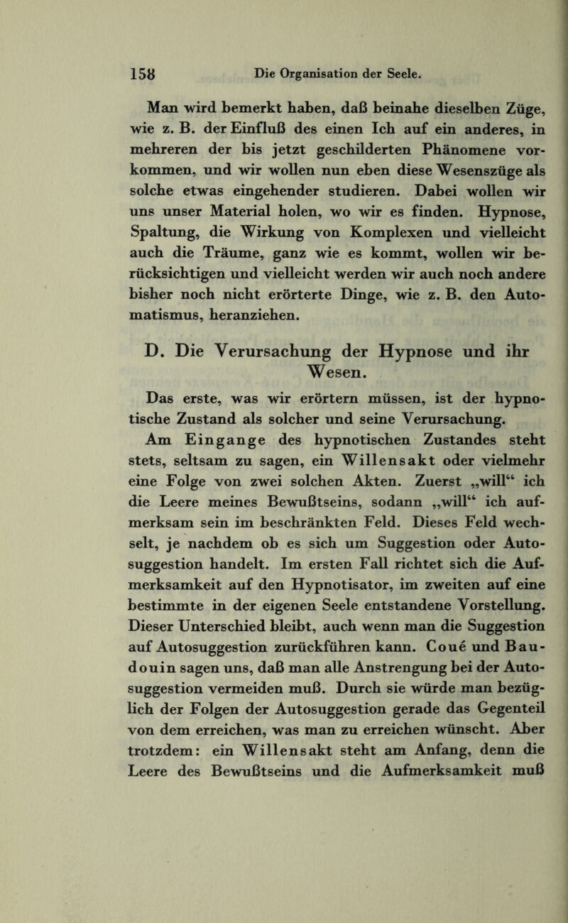 Man wird bemerkt haben, daß beinahe dieselben Züge, wie z. B. der Einfluß des einen Ich auf ein anderes, in mehreren der bis jetzt geschilderten Phänomene Vor¬ kommen, und wir wollen nun eben diese Wesenszüge als solche etwas eingehender studieren. Dabei wollen wir uns unser Material holen, wo wir es finden. Hypnose, Spaltung, die Wirkung von Komplexen und vielleicht auch die Träume, ganz wie es kommt, wollen wir be¬ rücksichtigen und vielleicht werden wir auch noch andere bisher noch nicht erörterte Dinge, wie z. B. den Auto¬ matismus, heranziehen. D. Die Verursachung der Hypnose und ihr Wesen. Das erste, was wir erörtern müssen, ist der hypno¬ tische Zustand als solcher und seine Verursachung. Am Eingänge des hypnotischen Zustandes steht stets, seltsam zu sagen, ein Willensakt oder vielmehr eine Folge von zwei solchen Akten. Zuerst „will66 ich die Leere meines Bewußtseins, sodann „will66 ich auf¬ merksam sein im beschränkten Feld. Dieses Feld wech¬ selt, je nachdem ob es sich um Suggestion oder Auto¬ suggestion handelt. Im ersten Fall richtet sich die Auf¬ merksamkeit auf den Hypnotisator, im zweiten auf eine bestimmte in der eigenen Seele entstandene Vorstellung. Dieser Unterschied bleibt, auch wenn man die Suggestion auf Autosuggestion zurückführen kann. Coue und Bau- douin sagen uns, daß man alle Anstrengung bei der Auto¬ suggestion vermeiden muß. Durch sie würde man bezüg¬ lich der Folgen der Autosuggestion gerade das Gegenteil von dem erreichen, was man zu erreichen wünscht. Aber trotzdem: ein Willensakt steht am Anfang, denn die Leere des Bewußtseins und die Aufmerksamkeit muß