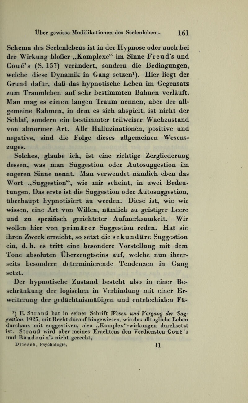 Schema des Seelenlebens ist in der Hypnose oder auch bei der Wirkung bloßer „Komplexe66 im Sinne Freud’s und Coue’s (S. 157) verändert, sondern die Bedingungen, welche diese Dynamik in Gang setzen1). Hier liegt der Grund dafür, daß das hypnotische Leben im Gegensatz zum Traumleben auf sehr bestimmten Bahnen verläuft. Man mag es einen langen Traum nennen, aber der all¬ gemeine Rahmen, in dem es sich abspielt, ist nicht der Schlaf, sondern ein bestimmter teilweiser Wachzustand von abnormer Art. Alle Halluzinationen, positive und negative, sind die Folge dieses allgemeinen Wesens¬ zuges. Solches, glaube ich, ist eine richtige Zergliederung dessen, was man Suggestion oder Autosuggestion im engeren Sinne nennt. Man verwendet nämlich eben das Wort „Suggestion66, wie mir scheint, in zwei Bedeu¬ tungen. Das erste ist die Suggestion oder Autosuggestion, überhaupt hypnotisiert zu werden. Diese ist, wie wir wissen, eine Art von Willen, nämlich zu geistiger Leere und zu spezifisch gerichteter Aufmerksamkeit. Wir wollen hier von primärer Suggestion reden. Hat sie ihren Zweck erreicht, so setzt die sekundäre Suggestion ein, d. h. es tritt eine besondere Vorstellung mit dem Tone absoluten Überzeugtseins auf, welche nun ihrer¬ seits besondere determinierende Tendenzen in Gang setzt. Der hypnotische Zustand besteht also in einer Be¬ schränkung der logischen in Verbindung mit einer Er¬ weiterung der gedächtnismäßigen und entelechialen Fä- x) E. Strauß hat in seiner Schrift Wesen und Vorgang der Sug¬ gestion,, 1925, mit Recht daraufhingewiesen, wie das alltägliche Leben durchaus mit suggestiven, also „Komplex“-Wirkungen durchsetzt ist. Strauß wird aber meines Erachtens den Verdiensten Coue’s und Baudouin’s nicht gerecht. Driesch, Psychologie. 11