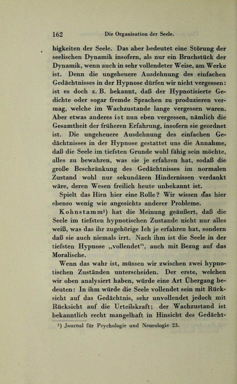 higkeiten der Seele. Das aber bedeutet eine Störung der seelischen Dynamik insofern, als nur ein Bruchstück der Dynamik, wenn auch in sehr vollendeter Weise, am Werke ist. Denn die ungeheuere Ausdehnung des einfachen Gedächtnisses in der Hypnose dürfen wir nicht vergessen: ist es doch z. B. bekannt, daß der Hypnotisierte Ge¬ dichte oder sogar fremde Sprachen zu produzieren ver¬ mag, welche im Wachzustände lange vergessen waren. Aber etwas anderes ist nun eben vergessen, nämlich die Gesamtheit der früheren Erfahrung, insofern sie geordnet ist. Die ungeheuere Ausdehnung des einfachen Ge¬ dächtnisses in der Hypnose gestattet uns die Annahme, daß die Seele im tiefsten Grunde wohl fähig sein möchte, alles zu bewahren, was sie je erfahren hat, sodaß die große Beschränkung des Gedächtnisses im normalen Zustand wohl nur sekundären Hindernissen verdankt wäre, deren Wesen freilich heute unbekannt ist. Spielt das Hirn hier eine Rolle ? Wir wissen <fas hier ebenso wenig wie angesichts anderer Probleme. Kohnstamm1) hat die Meinung geäußert, daß die Seele im tiefsten hypnotischen Zustande nicht nur alles weiß, was das ihr zugehörige Ich je erfahren hat, sondern daß sie auch niemals irrt. Nach ihm ist die Seele in der tiefsten Hypnose „vollendet“, auch mit Bezug auf das Moralische. Wenn das wahr ist, müssen wir zwischen zwei hypno¬ tischen Zuständen unterscheiden. Der erste, welchen wir oben analysiert haben, würde eine Art Übergang be¬ deuten : In ihm würde die Seele vollendet sein mit Rück¬ sicht auf das Gedächtnis, sehr unvollendet jedoch mit Rücksicht auf die Urteilskraft; der Wachzustand ist bekanntlich recht mangelhaft in Hinsicht des Gedächt- x) Journal für Psychologie und Neurologie 23.