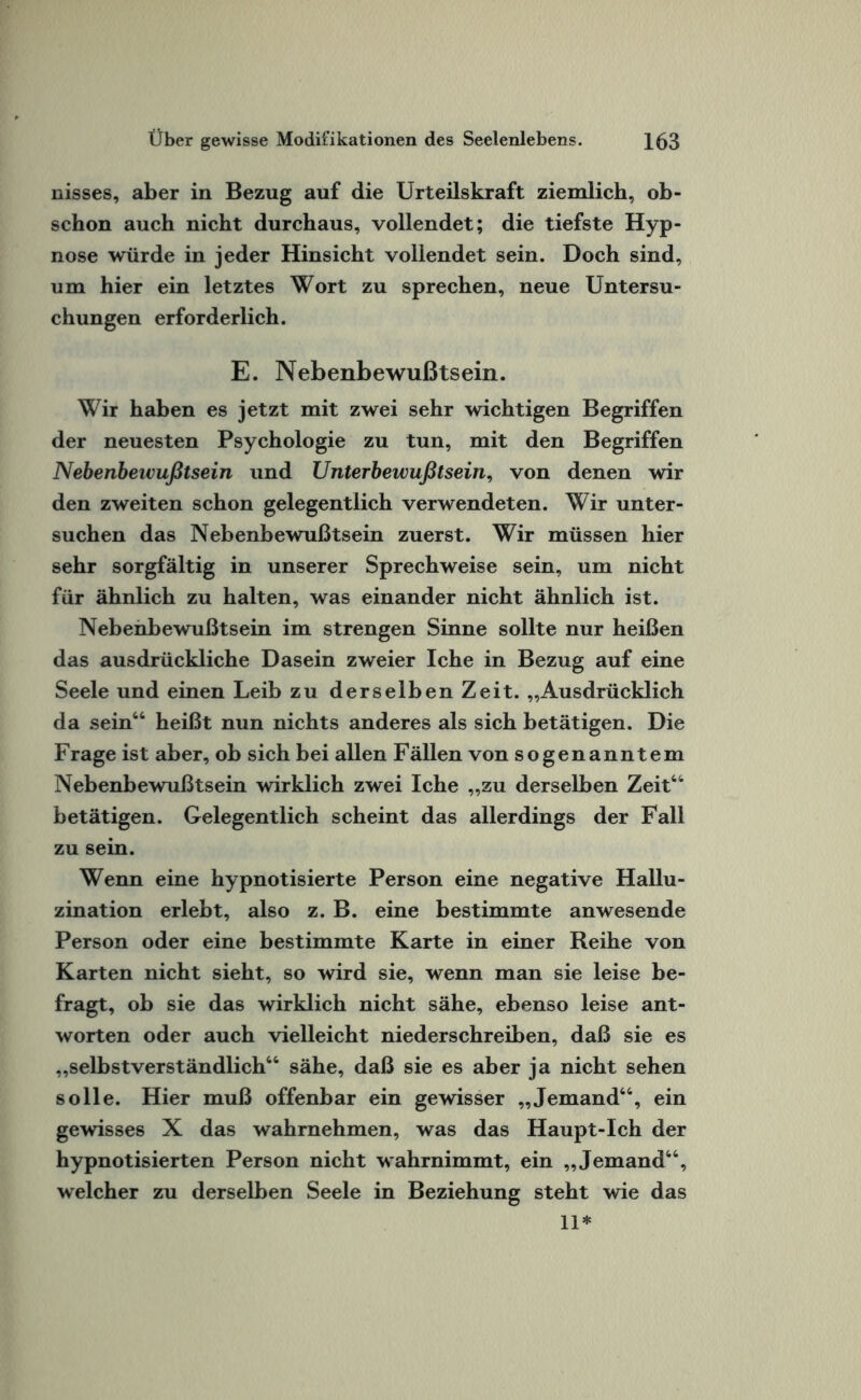 nisses, aber in Bezug auf die Urteilskraft ziemlich, ob¬ schon auch nicht durchaus, vollendet; die tiefste Hyp¬ nose würde in jeder Hinsicht vollendet sein. Doch sind, um hier ein letztes Wort zu sprechen, neue Untersu¬ chungen erforderlich. E. Nebenbewußtsein. Wir haben es jetzt mit zwei sehr wichtigen Begriffen der neuesten Psychologie zu tun, mit den Begriffen Nebenbewußtsein und Unterbewußtsein, von denen wir den zweiten schon gelegentlich verwendeten. Wir unter¬ suchen das Nebenbewußtsein zuerst. Wir müssen hier sehr sorgfältig in unserer Sprechweise sein, um nicht für ähnlich zu halten, was einander nicht ähnlich ist. Nebenbewußtsein im strengen Sinne sollte nur heißen das ausdrückliche Dasein zweier Iche in Bezug auf eine Seele und einen Leib zu derselben Zeit. „Ausdrücklich da sein“ heißt nun nichts anderes als sich betätigen. Die Frage ist aber, ob sich bei allen Fällen von sogenanntem Nebenbewußtsein wirklich zwei Iche „zu derselben Zeit“ betätigen. Gelegentlich scheint das allerdings der Fall zu sein. Wenn eine hypnotisierte Person eine negative Hallu¬ zination erlebt, also z. B. eine bestimmte anwesende Person oder eine bestimmte Karte in einer Reihe von Karten nicht sieht, so wird sie, wenn man sie leise be¬ fragt, ob sie das wirklich nicht sähe, ebenso leise ant¬ worten oder auch vielleicht niederschreiben, daß sie es „selbstverständlich“ sähe, daß sie es aber ja nicht sehen solle. Hier muß offenbar ein gewisser „Jemand“, ein gewisses X das wahrnehmen, was das Haupt-Ich der hypnotisierten Person nicht wahrnimmt, ein „Jemand“, welcher zu derselben Seele in Beziehung steht wie das 11*