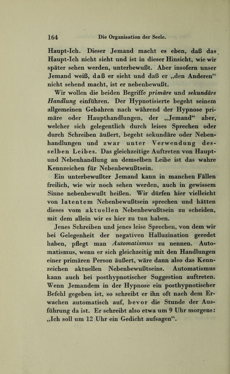 Haupt-Ich. Dieser Jemand macht es eben, daß das Haupt-Ich nicht sieht und ist in dieser Hinsicht, wie wir später sehen werden, unterbewußt. Aber insofern unser Jemand weiß, daß er sieht und daß er „den Anderen“ nicht sehend macht, ist er nebenbewußt. Wir wollen die beiden Begriffe primäre und sekundäre Handlung einführen. Der Hypnotisierte begeht seinem allgemeinen Gebahren nach während der Hypnose pri¬ märe oder Haupthandlungen, der „Jemand“ aber, welcher sich gelegentlich durch leises Sprechen oder durch Schreiben äußert, begeht sekundäre oder Neben¬ handlungen und zwar unter Verwendung des¬ selben Leibes. Das gleichzeitige Auftreten von Haupt- und Nebenhandlung an demselben Leibe ist das wahre Kennzeichen für Nebenbewußtsein. Ein unterbewußter Jemand kann in manchen Fällen freilich, wie wir noch sehen werden, auch in gewissem Sinne nebenbewußt heißen. Wir dürfen hier vielleicht von latentem Nebenbewußtsein sprechen und hätten dieses vom aktuellen Nebenbewußtsein zu scheiden, mit dem allein wir es hier zu tun haben. Jenes Schreiben und jenes leise Sprechen, von dem wir bei Gelegenheit der negativen Halluzination geredet haben, pflegt man Automatismus zu nennen. Auto¬ matismus, wenn er sich gleichzeitig mit den Handlungen einer primären Person äußert, wäre dann also das Kenn¬ zeichen aktuellen Nebenbewußtseins. Automatismus kann auch bei posthypnotischer Suggestion auftreten. Wenn Jemandem in der Hypnose ein posthypnotischer Befehl gegeben ist, so schreibt er ihn oft nach dem Er¬ wachen automatisch auf, bevor die Stunde der Aus¬ führung da ist. Er schreibt also etwa um 9 Uhr morgens: „Ich soll um 12 Uhr ein Gedicht aufsagen“.