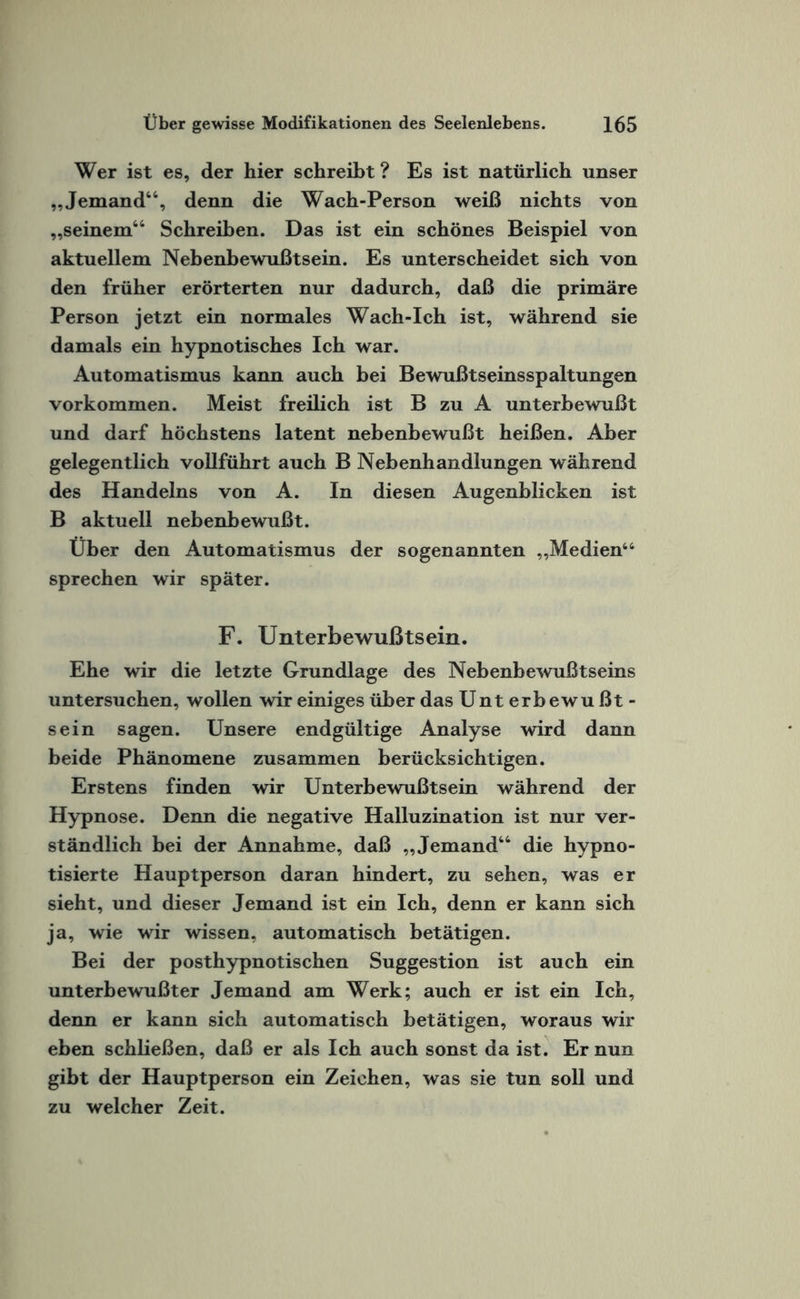 Wer ist es, der hier schreibt ? Es ist natürlich unser „Jemand66, denn die Wach-Person weiß nichts von „seinem66 Schreiben. Das ist ein schönes Beispiel von aktuellem Nebenbewußtsein. Es unterscheidet sich von den früher erörterten nur dadurch, daß die primäre Person jetzt ein normales Wach-Ich ist, während sie damals ein hypnotisches Ich war. Automatismus kann auch bei Bewußtseinsspaltungen Vorkommen. Meist freilich ist B zu A unterbewußt und darf höchstens latent nebenbewußt heißen. Aber gelegentlich vollführt auch B Nebenhandlungen während des Handelns von A. In diesen Augenblicken ist B aktuell nebenbewußt. Über den Automatismus der sogenannten „Medien44 sprechen wir später. F. Unterbewußtsein. Ehe wir die letzte Grundlage des Nebenbewußtseins untersuchen, wollen wir einiges über das Unt erbewu ßt - sein sagen. Unsere endgültige Analyse wird dann beide Phänomene zusammen berücksichtigen. Erstens finden wir Unterbewußtsein während der Hypnose. Denn die negative Halluzination ist nur ver¬ ständlich bei der Annahme, daß „Jemand66 die hypno¬ tisierte Hauptperson daran hindert, zu sehen, was er sieht, und dieser Jemand ist ein Ich, denn er kann sich ja, wie wir wissen, automatisch betätigen. Bei der posthypnotischen Suggestion ist auch ein unterbewußter Jemand am Werk; auch er ist ein Ich, denn er kann sich automatisch betätigen, woraus wir eben schließen, daß er als Ich auch sonst da ist. Er nun gibt der Hauptperson ein Zeichen, was sie tun soll und zu welcher Zeit.