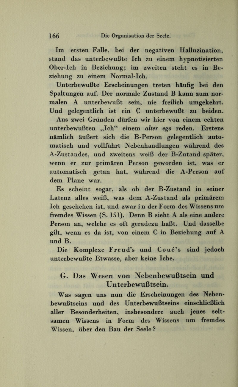 Im ersten Falle, bei der negativen Halluzination, stand das unterbewußte Ich zu einem hypnotisierten Ober-Ich in Beziehung; im zweiten steht es in Be¬ ziehung zu einem Normal-Ich. Unterbewußte Erscheinungen treten häufig bei den Spaltungen auf. Der normale Zustand B kann zum nor¬ malen A unterbewußt sein, nie freilich umgekehrt. Und gelegentlich ist ein C unterbewußt zu beiden. Aus zwei Gründen dürfen wir hier von einem echten unterbewußten „Ich46 einem alter ego reden. Erstens nämlich äußert sich die B-Person gelegentlich auto¬ matisch und vollführt Nebenhandlungen während des A-Zustandes, und zweitens weiß der B-Zutand später, wenn er zur primären Person geworden ist, was er automatisch getan hat, während die A-Person auf dem Plane war. Es scheint sogar, als ob der B-Zustand in seiner Latenz alles weiß, was dem A-Zustand als primärem Ich geschehen ist, und zwar in der Form des Wissens um fremdes Wissen (S. 151). Denn B sieht A als eine andere Person an, welche es oft geradezu haßt. Und dasselbe gilt, wenn es da ist, von einem C in Beziehung auf A und B. Die Komplexe Freud’s und Coue’s sind jedoch unterbewußte Etwasse, aber keine Iche. G. Das Wesen von Nebenbewußtsein und U nterbewußtsein. Was sagen uns nun die Erscheinungen des Neben¬ bewußtseins und des Unterbewußtseins einschließlich aller Besonderheiten, insbesondere auch jenes selt¬ samen Wissens in Form des Wissens um fremdes Wissen, über den Bau der Seele?