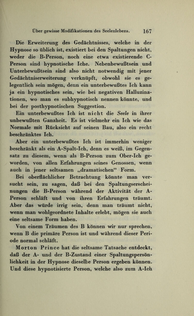 Die Erweiterung des Gedächtnisses, welche in der Hypnose so üblich ist, existiert bei den Spaltungen nicht, weder die B-Person, noch eine etwa existierende C- Person sind hypnotische Iche. Nebenbewußtsein und Unterbewußt sein sind also nicht notwendig mit jener Gedächtniserweiterung verknüpft, obwohl sie es ge¬ legentlich sein mögen, denn ein unterbewußtes Ich kann ja ein hypnotisches sein, wie bei negativen Halluzina¬ tionen, wo man es subhypnotisch nennen könnte, und bei der posthypnotischen Suggestion. Ein unterbewußtes Ich ist nicht die Seele in ihrer unbewußten Ganzheit. Es ist vielmehr ein Ich wie das Normale mit Rücksicht auf seinen Bau, also ein recht beschränktes Ich. Aber ein unterbewußtes Ich ist immerhin weniger beschränkt als ein A-Spalt-Ich, denn es weiß, im Gegen¬ satz zu diesem, wenn als B-Person zum Ober-Ich ge¬ worden, von allen Erfahrungen seines Genossen, wenn auch in jener seltsamen „dramatischen44 Form. Bei oberflächlicher Betrachtung könnte man ver¬ sucht sein, zu sagen, daß bei den Spaltungserschei¬ nungen die B-Person während der Aktivität der A- Person schläft und von ihren Erfahrungen träumt. AI)er das würde irrig sein, denn man träumt nicht, wenn man wohlgeordnete Inhalte erlebt, mögen sie auch eine seltsame Form haben. Von einem Träumen des B können wir nur sprechen, wenn B die primäre Person ist und während dieser Peri¬ ode normal schläft. Morton Prince hat die seltsame Tatsache entdeckt, daß der A- und der B-Zustand einer Spaltungspersön¬ lichkeit in der Hypnose dieselbe Person ergeben können. Und diese hypnotisierte Person, welche also zum A-Ich