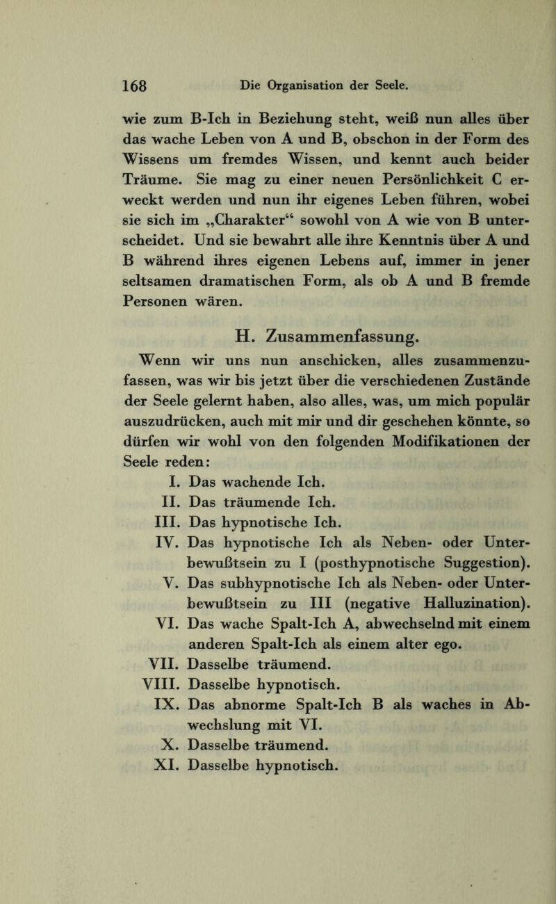 wie zum B-Ich in Beziehung steht, weiß nun alles über das wache Leben von A und B, obschon in der Form des Wissens um fremdes Wissen, und kennt auch beider Träume. Sie mag zu einer neuen Persönlichkeit C er¬ weckt werden und nun ihr eigenes Leben führen, wobei sie sich im „Charakter“ sowohl von A wie von B unter¬ scheidet. Und sie bewahrt alle ihre Kenntnis über A und B während ihres eigenen Lebens auf, immer in jener seltsamen dramatischen Form, als ob A und B fremde Personen wären. H. Zusammenfassung. Wenn wir uns nun anschicken, alles zusammenzu¬ fassen, was wir bis jetzt über die verschiedenen Zustände der Seele gelernt haben, also alles, was, um mich populär auszudrücken, auch mit mir und dir geschehen könnte, so dürfen wir wohl von den folgenden Modifikationen der Seele reden: I. Das wachende Ich. II. Das träumende Ich. III. Das hypnotische Ich. IY. Das hypnotische Ich als Neben- oder Unter¬ bewußtsein zu I (posthypnotische Suggestion). Y. Das subhypnotische Ich als Neben- oder Unter¬ bewußtsein zu III (negative Halluzination). YI. Das wache Spalt-Ich A, abwechselnd mit einem anderen Spalt-Ich als einem alter ego. VII. Dasselbe träumend. VIII. Dasselbe hypnotisch. IX. Das abnorme Spalt-Ich B als waches in Ab¬ wechslung mit YI. X. Dasselbe träumend. XI. Dasselbe hypnotisch.