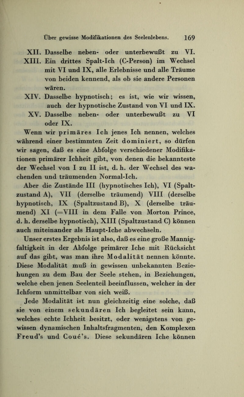 XII. Dasselbe neben- oder unterbewußt zu VI. XIII. Ein drittes Spalt-Ich (C-Person) im Wechsel mit VI und IX, alle Erlebnisse und alle Träume von beiden kennend, als ob sie andere Personen wären. XIV. Dasselbe hypnotisch; es ist, wie wir wissen, auch der hypnotische Zustand von VI und IX. XV. Dasselbe neben- oder unterbewußt zu VI oder IX. Wenn wir primäres Ich jenes Ich nennen, welches während einer bestimmten Zeit dominiert, so dürfen wir sagen, daß es eine Abfolge verschiedener Modifika¬ tionen primärer Ichheit gibt, von denen die bekannteste der Wechsel von I zu II ist, d. h. der Wechsel des wa¬ chenden und träumenden Normal-Ich. Aber die Zustände III (hypnotisches Ich), VI (Spalt¬ zustand A), VII (derselbe träumend) VIII (derselbe hypnotisch, IX (Spaltzustand B), X (derselbe träu¬ mend) XI (=VIII in dem Falle von Morton Prince, d. h. derselbe hypnotisch), XIII (Spaltzustand C) können auch miteinander als Haupt-Iche abwechseln. Unser erstes Ergebnis ist also, daß es eine große Mannig¬ faltigkeit in der Abfolge primärer Iche mit Rücksicht auf das gibt, was man ihre Modalität nennen könnte. Diese Modalität muß in gewissen unbekannten Bezie¬ hungen zu dem Bau der Seele stehen, in Beziehungen, welche eben jenen Seelenteil beeinflussen, welcher in der Ichform unmittelbar von sich weiß. Jede Modalität ist nun gleichzeitig eine solche, daß sie von einem sekundären Ich begleitet sein kann, welches echte Ichheit besitzt, oder wenigstens von ge¬ wissen dynamischen Inhaltsfragmenten, den Komplexen Freud’s und Coue’s. Diese sekundären Iche können