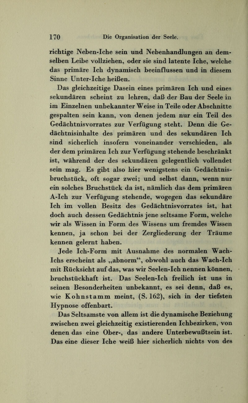 richtige Neben-Iche sein und Nebenhandlungen an dem¬ selben Leibe vollziehen, oder sie sind latente Iche, welche das primäre Ich dynamisch beeinflussen und in diesem Sinne Unter-Iche heißen. Das gleichzeitige Dasein eines primären Ich und eines sekundären scheint zu lehren, daß der Bau der Seele in im Einzelnen unbekannter Weise in Teile oder Abschnitte gespalten sein kann, von denen jedem nur ein Teil des Gedächtnisvorrates zur Verfügung steht. Denn die Ge¬ dächtnisinhalte des primären und des sekundären Ich sind sicherlich insofern voneinander verschieden, als der dem primären Ich zur Verfügung stehende beschränkt ist, während der des sekundären gelegentlich vollendet sein mag. Es gibt also hier wenigstens ein Gedächtnis¬ bruchstück, oft sogar zwei; und selbst dann, wenn nur ein solches Bruchstück da ist, nämlich das dem primären A-Ich zur Verfügung stehende, wogegen das sekundäre Ich im vollen Besitz des Gedächtnisvorrates ist, hat doch auch dessen Gedächtnis jene seltsame Form, welche wir als Wissen in Form des Wissens um fremdes Wissen kennen, ja schon bei der Zergliederung der Träume kennen gelernt haben. Jede Ich-Form mit Ausnahme des normalen Wach- Ichs erscheint als „abnorm46, obwohl auch das Wach-Ich mit Rücksicht auf das, was wir Seelen-Ich nennen können, bruchstückhaft ist. Das Seelen-Ich freilich ist uns in seinen Besonderheiten unbekannt, es sei denn, daß es, wie Kohnstamm meint, (S. 162), sich in der tiefsten Hypnose offenbart. Das Seltsamste von allem ist die dynamische Beziehung zwischen zwei gleichzeitig existierenden Ichbezirken, von denen das eine Ober-, das andere Unterbewußtsein ist. Das eine dieser Iche weiß hier sicherlich nichts von des