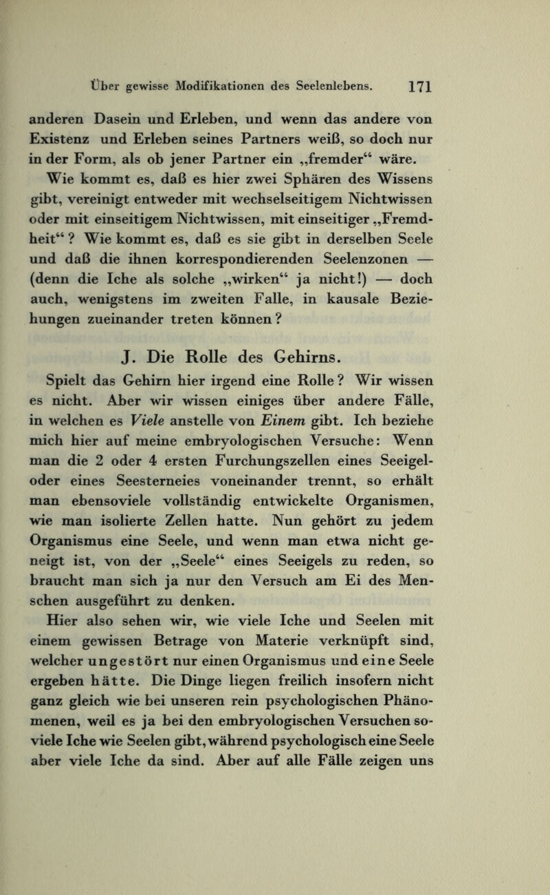 anderen Dasein und Erleben, und wenn das andere von Existenz und Erleben seines Partners weiß, so doch nur in der Form, als ob jener Partner ein „fremder66 wäre. Wie kommt es, daß es hier zwei Sphären des Wissens gibt, vereinigt entweder mit wechselseitigem Nichtwissen oder mit einseitigem Nichtwissen, mit einseitiger „Fremd¬ heit66 ? Wie kommt es, daß es sie gibt in derselben Seele und daß die ihnen korrespondierenden Seelenzonen — (denn die Iche als solche „wirken66 ja nicht!) — doch auch, wenigstens im zweiten Falle, in kausale Bezie¬ hungen zueinander treten können? J. Die Rolle des Gehirns. Spielt das Gehirn hier irgend eine Rolle? Wir wissen es nicht. Aber wir wissen einiges über andere Fälle, in welchen es Viele anstelle von Einem gibt. Ich beziehe mich hier auf meine embryologischen Versuche: Wenn man die 2 oder 4 ersten Furchungszellen eines Seeigel¬ oder eines Seesterneies voneinander trennt, so erhält man ebensoviele vollständig entwickelte Organismen, wie man isolierte Zellen hatte. Nun gehört zu jedem Organismus eine Seele, und wenn man etwa nicht ge¬ neigt ist, von der „Seele66 eines Seeigels zu reden, so braucht man sich ja nur den Versuch am Ei des Men¬ schen ausgeführt zu denken. Hier also sehen wir, wie viele Iche und Seelen mit einem gewissen Betrage von Materie verknüpft sind, welcher ungestört nur einen Organismus und eine Seele ergeben hätte. Die Dinge liegen freilich insofern nicht ganz gleich wie bei unseren rein psychologischen Phäno¬ menen, weil es ja bei den embryologischen Versuchen so- viele Iche wie Seelen gibt, während psychologisch eine Seele aber viele Iche da sind. Aber auf alle Fälle zeigen uns