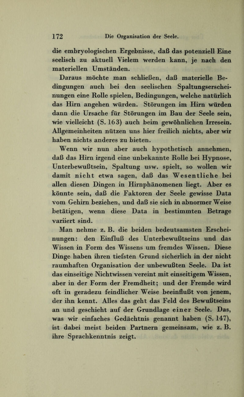 die embryologischen Ergebnisse, daß das potenziell Eine seelisch zu aktuell Vielem werden kann, je nach den materiellen Umständen. Daraus möchte man schließen, daß materielle Be¬ dingungen auch bei den seelischen Spaltungserschei¬ nungen eine Rolle spielen, Bedingungen, welche natürlich das Hirn angehen würden. Störungen im Hirn würden dann die Ursache für Störungen im Bau der Seele sein, wie vielleicht (S. 163) auch heim gewöhnlichen Irresein. Allgemeinheiten nützen uns hier freilich nichts, aber wir haben nichts anderes zu bieten. Wenn wir nun aber auch hypothetisch annehmen, daß das Hirn irgend eine unbekannte Rolle bei Hypnose, Unterbewußtsein, Spaltung usw. spielt, so wollen wir damit nicht etwa sagen, daß das Wesentliche bei allen diesen Dingen in Hirnphänomenen liegt. Aber es könnte sein, daß die Faktoren der Seele gewisse Data vom Gehirn beziehen, und daß sie sich in abnormer Weise betätigen, wenn diese Data in bestimmten Betrage variiert sind. Man nehme z. B. die beiden bedeutsamsten Erschei¬ nungen: den Einfluß des Unterbewußtseins und das Wissen in Form des Wissens um fremdes Wissen. Diese Dinge haben ihren tiefsten Grund sicherlich in der nicht raumhaften Organisation der unbewußten Seele. Da ist das einseitige Nichtwissen vereint mit einseitigem Wissen, aber in der Form der Fremdheit; und der Fremde wird oft in geradezu feindlicher Weise beeinflußt von jenem, der ihn kennt. Alles das geht das Feld des Bewußtseins an und geschieht auf der Grundlage einer Seele. Das, was wir einfaches Gedächtnis genannt haben (S. 147), ist dabei meist beiden Partnern gemeinsam, wie z. B. ihre Sprachkenntnis zeigt.