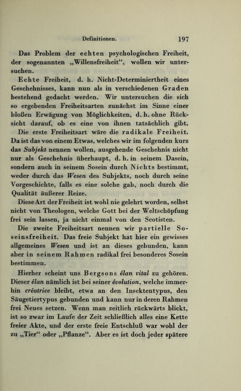 Das Problem der echten psychologischen Freiheit, der sogenannten „Willensfreiheit44, wollen wir unter¬ suchen. Echte Freiheit, d. h. Nicht-Determiniertheit eines Geschehnisses, kann nun als in verschiedenen Graden bestehend gedacht werden. Wir untersuchen die sich so ergebenden Freiheitsarten zunächst im Sinne einer bloßen Erwägung von Möglichkeiten, d. h. ohne Rück¬ sicht darauf, ob es eine von ihnen tatsächlich gibt. Die erste Freiheitsart wäre die radikale Freiheit. Da ist das von einem Etwas, welches wir im folgenden kurz das Subjekt nennen wollen, ausgehende Geschehnis nicht nur als Geschehnis überhaupt, d. h. in seinem Dasein, sondern auch in seinem Sosein durch Nichts bestimmt, weder durch das Wesen des Subjekts, noch durch seine Vorgeschichte, falls es eine solche gab, noch durch die Qualität äußerer Reize. Diese Art der Freiheit ist wohl nie gelehrt worden, selbst nicht von Theologen, welche Gott bei der Weltschöpfung frei sein lassen, ja nicht einmal von den Scotisten. Die zweite Freiheitsart nennen wir partielle So- seinsfreiheit. Das freie Subjekt hat hier ein gewisses allgemeines Wesen und ist an dieses gebunden, kann aber in seinem Rahmen radikal frei besonderes Sosein bestimmen. Hierher scheint uns Bergsons elan vital zu gehören. Dieser elan nämlich ist bei seiner evolution, w elche immer¬ hin creatrice bleibt, etwa an den Insektentypus, den Säugetiertypus gebunden und kann nur in deren Rahmen frei Neues setzen. Wenn man zeitlich rückwärts blickt, ist so zwar im Laufe der Zeit schließlich alles eine Kette freier Akte, und der erste freie Entschluß war wohl der zu „Tier44 oder „Pflanze44. Aber es ist doch jeder spätere