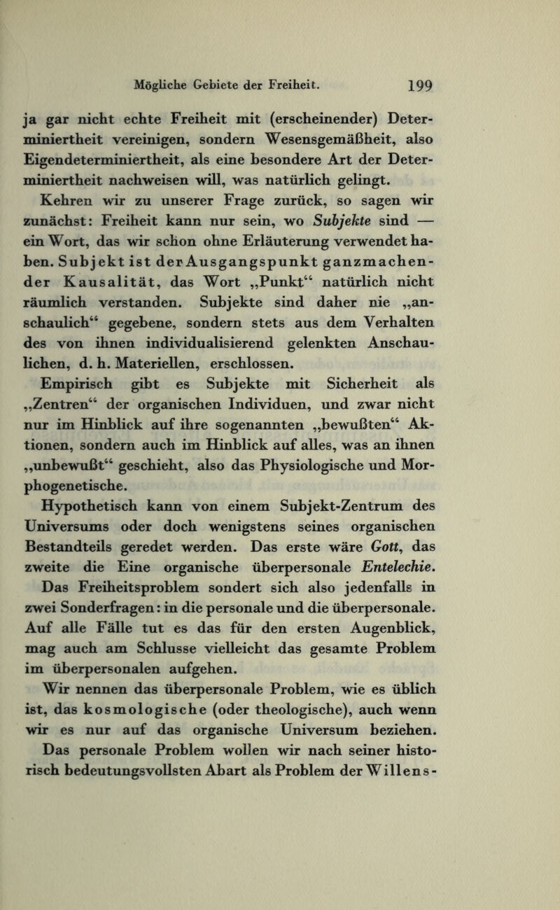 ja gar nicht echte Freiheit mit (erscheinender) Deter¬ miniertheit vereinigen, sondern Wesensgemäßheit, also Eigendeterminiertheit, als eine besondere Art der Deter¬ miniertheit nachweisen will, was natürlich gelingt. Kehren wir zu unserer Frage zurück, so sagen wir zunächst: Freiheit kann nur sein, wo Subjekte sind — ein Wort, das wir schon ohne Erläuterung verwendet ha¬ ben. Subjekt ist der Ausgangspunkt ganzmachen¬ der Kausalität, das Wort „Punkt44 natürlich nicht räumlich verstanden. Subjekte sind daher nie „an¬ schaulich44 gegebene, sondern stets aus dem Verhalten des von ihnen individualisierend gelenkten Anschau¬ lichen, d. h. Materiellen, erschlossen. Empirisch gibt es Subjekte mit Sicherheit als „Zentren44 der organischen Individuen, und zwar nicht nur im Hinblick auf ihre sogenannten „bewußten44 Ak¬ tionen, sondern auch im Hinblick auf alles, was an ihnen „unbewußt44 geschieht, also das Physiologische und Mor- phogenetische. Hypothetisch kann von einem Subjekt-Zentrum des Universums oder doch wenigstens seines organischen Bestandteils geredet werden. Das erste wäre Gott, das zweite die Eine organische überpersonale Entelechie. Das Freiheitsproblem sondert sich also jedenfalls in zwei Sonderfragen: in die personale und die überpersonale. Auf alle Fälle tut es das für den ersten Augenblick, mag auch am Schlüsse vielleicht das gesamte Problem im überpersonalen aufgehen. Wir nennen das überpersonale Problem, wie es üblich ist, das kosmologische (oder theologische), auch wenn wir es nur auf das organische Universum beziehen. Das personale Problem wollen wir nach seiner histo¬ risch bedeutungsvollsten Abart als Problem der Willens-