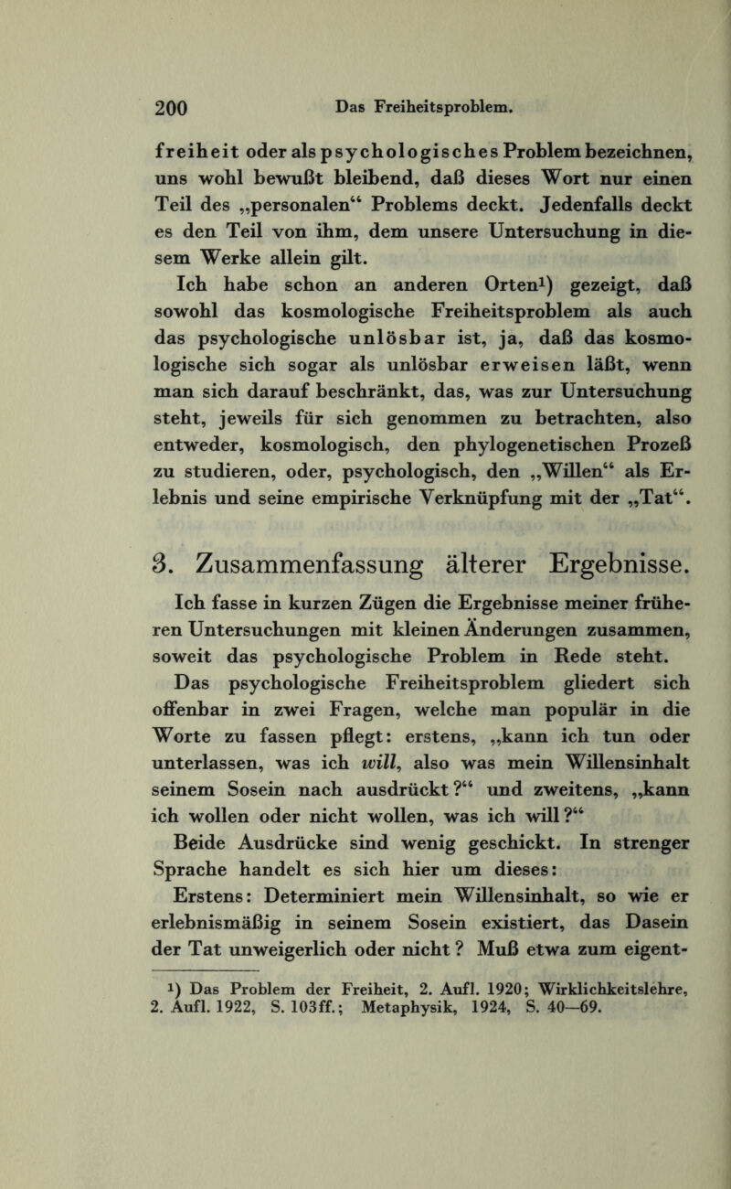 freiheit oder als psychologisches Problem bezeichnen, uns wohl bewußt bleibend, daß dieses Wort nur einen Teil des „personalen64 Problems deckt. Jedenfalls deckt es den Teil von ihm, dem unsere Untersuchung in die¬ sem Werke allein gilt. Ich habe schon an anderen Orten1) gezeigt, daß sowohl das kosmologische Freiheitsproblem als auch das psychologische unlösbar ist, ja, daß das kosmo¬ logische sich sogar als unlösbar erweisen läßt, wenn man sich darauf beschränkt, das, was zur Untersuchung steht, jeweils für sich genommen zu betrachten, also entweder, kosmologisch, den phylogenetischen Prozeß zu studieren, oder, psychologisch, den „Willen66 als Er¬ lebnis und seine empirische Verknüpfung mit der „Tat66. 3. Zusammenfassung älterer Ergebnisse. Ich fasse in kurzen Zügen die Ergebnisse meiner frühe¬ ren Untersuchungen mit kleinen Änderungen zusammen, soweit das psychologische Problem in Rede steht. Das psychologische Freiheitsproblem gliedert sich offenbar in zwei Fragen, welche man populär in die Worte zu fassen pflegt: erstens, „kann ich tun oder unterlassen, was ich will, also was mein Willensinhalt seinem Sosein nach ausdrückt ?66 und zweitens, „kann ich wollen oder nicht wollen, was ich will?66 Beide Ausdrücke sind wenig geschickt. In strenger Sprache handelt es sich hier um dieses: Erstens: Determiniert mein Willensinhalt, so wie er erlebnismäßig in seinem Sosein existiert, das Dasein der Tat unweigerlich oder nicht ? Muß etwa zum eigent- i) Das Problem der Freiheit, 2. Aufl. 1920; Wirklichkeitslehre, 2. Aufl. 1922, S. 103ff.; Metaphysik, 1924, S. 40-69.