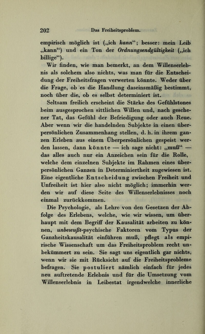 empirisch möglich ist („ich kann“; besser: mein Leib „kann“) und ein Ton der Ordnungsendgültigkeit („ich billige“). Wir finden, wie man bemerkt, an dem Willenserleb¬ nis als solchem also nichts, was man für die Entschei¬ dung der Freiheitsfragen verwerten könnte. Weder über die Frage, ob es die Handlung daseinsmäßig bestimmt, noch über die, ob es selbst determiniert ist. Seltsam freilich erscheint die Stärke des Gefühlstones beim ausgesprochen sittlichen Willen und, nach gesehe¬ ner Tat, das Gefühl der Befriedigung oder auch Reue. Aber wenn wir die handelnden Subjekte in einen über¬ persönlichen Zusammenhang stellen, d. h. in ihrem gan¬ zen Erleben aus einem Überpersönlichen gespeist wer¬ den lassen, dann könnte — ich sage nicht: „muß“ — das alles auch nur ein Anzeichen sein für die Rolle, welche dem einzelnen Subjekte im Rahmen eines über¬ persönlichen Ganzen in Determiniertheit zugewiesen ist. Eine eigentliche Entscheidung zwischen Freiheit und Unfreiheit ist hier also nicht möglich; immerhin wer¬ den wir auf diese Seite des Willenserlebnisses noch einmal zurückkommen. Die Psychologie, als Lehre von den Gesetzen der Ab¬ folge des Erlebens, welche, wie wir wissen, um über¬ haupt mit dem Begriff der Kausalität arbeiten zu kön¬ nen, unbewußt-psychische Faktoren vom Typus der Ganzheitskausalität einführen muß, pflegt als empi¬ rische Wissenschaft um das Freiheitsproblem recht un¬ bekümmert zu sein. Sie sagt uns eigentlich gar nichts, wenn wir sie mit Rücksicht auf die Freiheitsprobleme befragen. Sie postuliert nämlich einfach für jedes neu auftretende Erlebnis und für die Umsetzung vom Willenserlebnis in Leibestat irgendwelche innerliche