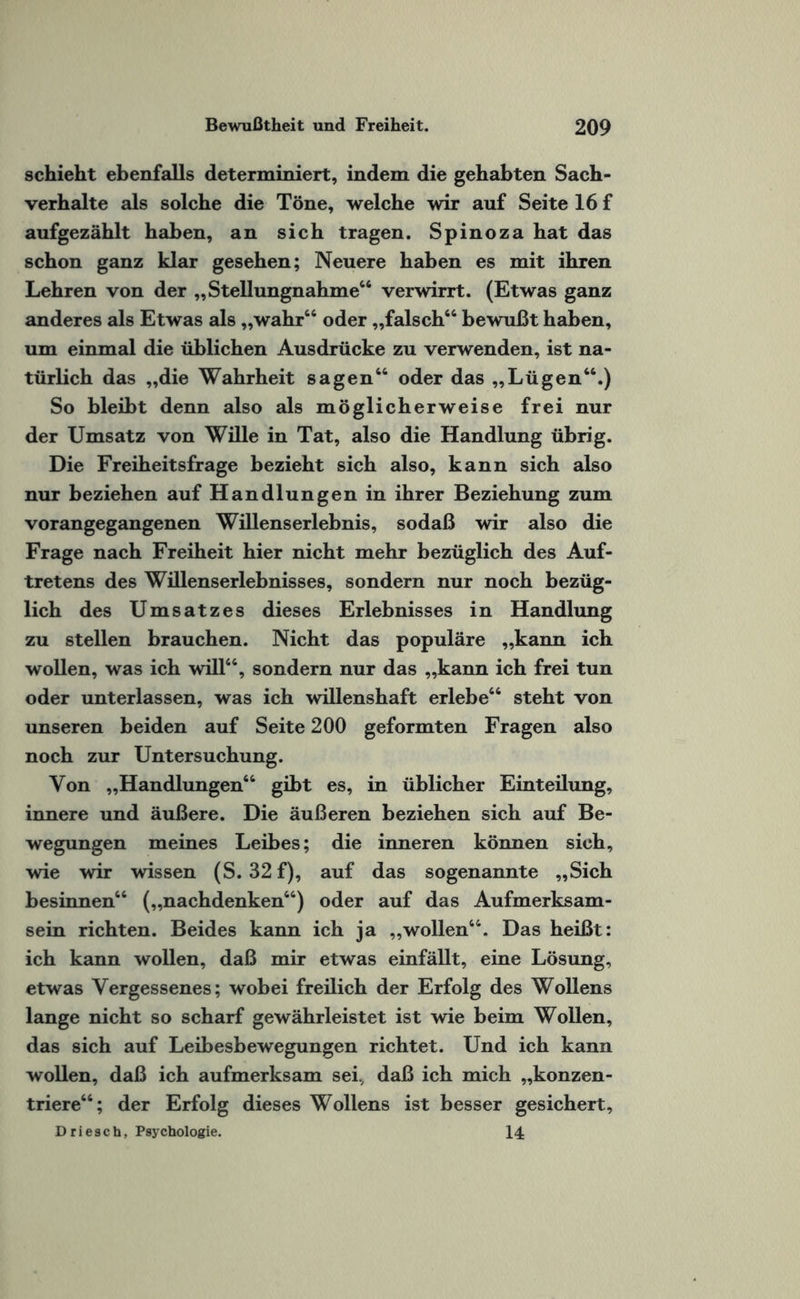 schieht ebenfalls determiniert, indem die gehabten Sach¬ verhalte als solche die Töne, welche wir auf Seite 16 f aufgezählt haben, an sich tragen. Spinoza hat das schon ganz klar gesehen; Neuere haben es mit ihren Lehren von der „Stellungnahme“ verwirrt. (Etwas ganz anderes als Etwas als „wahr“ oder „falsch“ bewußt haben, um einmal die üblichen Ausdrücke zu verwenden, ist na¬ türlich das „die Wahrheit sagen“ oder das „Lügen“.) So bleibt denn also als möglicherweise frei nur der Umsatz von Wille in Tat, also die Handlung übrig. Die Freiheitsfrage bezieht sich also, kann sich also nur beziehen auf Handlungen in ihrer Beziehung zum vorangegangenen Willenserlebnis, sodaß wir also die Frage nach Freiheit hier nicht mehr bezüglich des Auf¬ tretens des Willenserlebnisses, sondern nur noch bezüg¬ lich des Umsatzes dieses Erlebnisses in Handlung zu stellen brauchen. Nicht das populäre „kann ich wollen, was ich will“, sondern nur das „kann ich frei tun oder unterlassen, was ich willenshaft erlebe“ steht von unseren beiden auf Seite 200 geformten Fragen also noch zur Untersuchung. Von „Handlungen“ gibt es, in üblicher Einteilung, innere und äußere. Die äußeren beziehen sich auf Be¬ wegungen meines Leibes; die inneren können sich, wie wir wissen (S. 32 f), auf das sogenannte „Sich besinnen“ („nachdenken“) oder auf das Aufmerksam¬ sein richten. Beides kann ich ja „wollen“. Das heißt: ich kann wollen, daß mir etwas einfällt, eine Lösung, etwas Vergessenes; wobei freilich der Erfolg des Wollens lange nicht so scharf gewährleistet ist wie beim Wollen, das sich auf Leibesbewegungen richtet. Und ich kann wollen, daß ich aufmerksam sei, daß ich mich „konzen¬ triere“; der Erfolg dieses Wollens ist besser gesichert, Driesch, Psychologie. 14